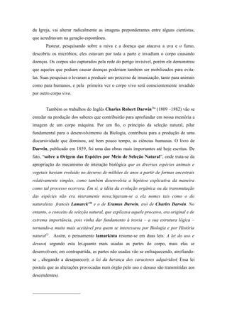 da Igreja, vai alterar radicalmente as imagens preponderantes entre alguns cientistas,
que acreditavam na geração espontânea.
       Pasteur, pesquisando sobre a raiva e a doença que atacava a uva e o fumo,
descobriu os micróbios; eles estavam por toda a parte e invadiam o corpo causando
doenças. Os corpos são capturados pela rede do perigo invisível, porém ele demonstrou
que aqueles que podiam causar doenças poderiam também ser mobilizados para evita-
las. Suas pesquisas o levaram a produzir um processo de imunização, tanto para animais
como para humanos, e pela primeira vez o corpo vivo será conscientemente invadido
por outro corpo vivo.


       Também os trabalhos do Inglês Charles Robert Darwin34a (1809 –1882) vão se
enredar na produção dos saberes que contribuirão para aprofundar em nossa memória a
imagem de um corpo máquina. Por um fio, o princípio da seleção natural, pilar
fundamental para o desenvolvimento da Biologia, contribuiu para a produção de uma
discursividade que dominou, até bem pouco tempo, as ciências humanas. O livro de
Darwin, publicado em 1859, foi uma das obras mais importantes até hoje escritas. De
fato, “sobre a Origem das Espécies por Meio de Seleção Natural”, onde trata-se da
apropriação do mecanismo de interação biológica que as diversas espécies animais e
vegetais haviam evoluído no decurso de milhões de anos a partir de formas ancestrais
relativamente simples, como também desenvolvia a hipótese explicativa da maneira
como tal processo ocorrera. Em si, a idéia da evolução orgânica ou da transmutação
das espécies não era interamente nova;ligavam-se a ela nomes tais como o do
naturalista francês Lamarck34b e o de Eramus Darwin, avô de Charles Darwin. No
entanto, o conceito de seleção natural, que explicava aquele processo, era original e de
extrema importância, pois vinha dar fundamento à teoria – a sua estrutura lógica –
tornando-a muito mais aceitável pra quem se interessava por Biologia e por História
natural21. Assim, o pensamento lamarkista resume-se em duas leis: A lei do uso e
desuso( segundo esta lei,quanto mais usadas as partes do corpo, mais elas se
desenvolvem; em contrapartida, as partes não usadas vão se enfraquecendo, atrofiando-
se , chegando a desaparecer); a lei da herança dos caracteres adquiridos( Essa lei
postula que as alterações provocadas num órgão pelo uso e desuso são transmitidas aos
descendentes).


_____________________
 