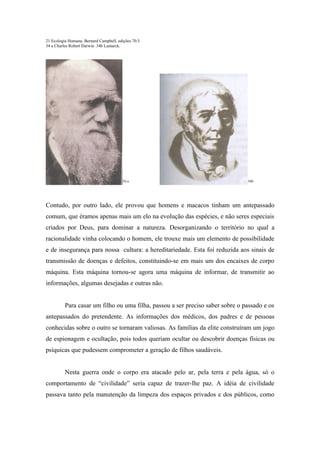 21 Ecologia Humana. Bernard Campbell, edições 70.3
34 a Charles Robert Darwin 34b Lamarck.




                                        34 a                                    34b




Contudo, por outro lado, ele provou que homens e macacos tinham um antepassado
comum, que éramos apenas mais um elo na evolução das espécies, e não seres especiais
criados por Deus, para dominar a natureza. Desorganizando o território no qual a
racionalidade vinha colocando o homem, ele trouxe mais um elemento de possibilidade
e de insegurança para nossa cultura: a hereditariedade. Esta foi reduzida aos sinais de
transmissão de doenças e defeitos, constituindo-se em mais um dos encaixes de corpo
máquina. Esta máquina tornou-se agora uma máquina de informar, de transmitir ao
informações, algumas desejadas e outras não.


          Para casar um filho ou uma filha, passou a ser preciso saber sobre o passado e os
antepassados do pretendente. As informações dos médicos, dos padres e de pessoas
conhecidas sobre o outro se tornaram valiosas. As famílias da elite construíram um jogo
de espionagem e ocultação, pois todos queriam ocultar ou descobrir doenças físicas ou
psíquicas que pudessem comprometer a geração de filhos saudáveis.


          Nesta guerra onde o corpo era atacado pelo ar, pela terra e pela água, só o
comportamento de “civilidade” seria capaz de trazer-lhe paz. A idéia de civilidade
passava tanto pela manutenção da limpeza dos espaços privados e dos públicos, como
 