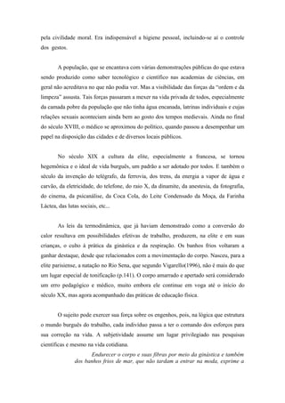 pela civilidade moral. Era indispensável a higiene pessoal, incluindo-se aí o controle
dos gestos.


        A população, que se encantava com várias demonstrações públicas do que estava
sendo produzido como saber tecnológico e científico nas academias de ciências, em
geral não acreditava no que não podia ver. Mas a visibilidade das forças da “ordem e da
limpeza” assusta. Tais forças passaram a mexer na vida privada de todos, especialmente
da camada pobre da população que não tinha água encanada, latrinas individuais e cujas
relações sexuais aconteciam ainda bem ao gosto dos tempos medievais. Ainda no final
do século XVIII, o médico se aproximou do político, quando passou a desempenhar um
papel na disposição das cidades e de diversos locais públicos.


        No século XIX a cultura da elite, especialmente a francesa, se tornou
hegemônica e o ideal de vida burguês, um padrão a ser adotado por todos. E também o
século da invenção do telégrafo, da ferrovia, dos trens, da energia a vapor de água e
carvão, da eletricidade, do telefone, do raio X, da dinamite, da anestesia, da fotografia,
do cinema, da psicanálise, da Coca Cola, do Leite Condensado da Moça, da Farinha
Láctea, das lutas sociais, etc...


        As leis da termodinâmica, que já haviam demonstrado como a conversão do
calor resultava em possibilidades efetivas de trabalho, produzem, na elite e em suas
crianças, o culto à prática da ginástica e da respiração. Os banhos frios voltaram a
ganhar destaque, desde que relacionados com a movimentação do corpo. Nasceu, para a
elite parisiense, a natação no Rio Sena, que segundo Vigarello(1996), não é mais do que
um lugar especial de tonificação (p.141). O corpo amarrado e apertado será considerado
um erro pedagógico e médico, muito embora ele continue em voga até o início do
século XX, mas agora acompanhado das práticas de educação física.


        O sujeito pode exercer sua força sobre os engenhos, pois, na lógica que estrutura
o mundo burguês do trabalho, cada indivíduo passa a ter o comando dos esforços para
sua correção na vida. A subjetividade assume um lugar privilegiado nas pesquisas
científicas e mesmo na vida cotidiana.
                      Endurecer o corpo e suas fibras por meio da ginástica e também
                dos banhos frios de mar, que não tardam a entrar na moda, exprime a
 