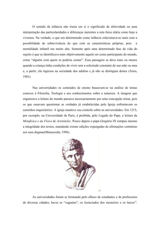 O sentido da infância não trazia em si o significado de afetividade ou uma
interpretação das particularidades e diferenças inerentes a esta faixa etária como hoje a
vivemos. Na verdade, o que era determinado como infância relacionava-se mais com a
possibilidade de sobrevivência do que com as características próprias, pois            a
mortalidade infantil era muito alta. Somente após uma determinada fase da vida do
sujeito é que se identificava mais objetivamente aquele ser como participante do mundo,
como “alguém com quem se poderia contar”. Essa passagem se dava mais ou menos
quando a criança tinha condições de viver sem a solicitude constante de sua mãe ou ama
e, a partir, ela ingressa na sociedade dos adultos e já não se distinguia destes (Áries,
1981)


        Nas universidades os conteúdos de ensino baseavam-se na análise de temas
conexos à Filosofia, Teologia e aos conhecimentos sobre a natureza. A imagem que
organizava a leitura do mundo passava necessariamente por uma concepção teísta, pois
os que ousavam questionar as verdades já estabelecidas pela Igreja enfrentavam os
caminhos inquisitórios. A igreja manteve seu controle sobre as universidades. Em 1215,
por exemplo, na Universidade de Paris, é proibida, pelo Legado do Papa, a leitura da
Metafisica e da Física de Aristóteles. Pouco depois o papa Gregório IX rompeu mesmo
a integridade dos textos, mandando extrair edições expurgadas de afirmações contrárias
aos seus dogmas(Manacorda, 1996).




                                                           21


        As universidades foram se formando pelo afluxo de estudantes e de professores
de diversas cidades; havia os “vagantes”, os licenciados dos mosteiros e os laicos 12.
 