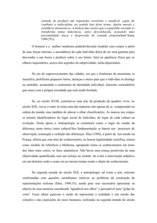 vontade de produzir um organismo resistente e saudável, capaz de
              combater a indisciplina, no sentido lato deste termo. Apelos morais e
              científicos misturam-se. A moleza das carnes que o espartilho esconde se
              transforma numa indecência, antes desconhecida, acusando uma
              personalidade fraca e desprovida de vontade própria(Sant’Anna,
              1996:251).

       O homem e a mulher modernos poderão/deverão modelar seus corpos a partir
de suas forças internas; e ascendência de cada indivíduo deixa de ser uma garantia para
desvendar a sua honra e predizer sobre o seu futuro. Será na aparência física que os
olhares inquisidores, acerca dos segredos da subjetividade, serão depositados.


       Na era do supercrescimento das cidades, em que o fenômeno do anonimato se
massifica, proliferam pequenos furtos, doenças e meios para que o indivíduo se distinga
na multidão, acentuando o sentimento de identidade individual, elemento contraditório
que nasce com a própria sociedade que está sendo bordada.


       Se, no século XVIII, constitui-se uma arte da produção de quadros vivos, no
século XIX, ver-se o outro se torna uma das maneiras não apenas de se compreender na
ordem do mundo, mas também de educar o olhar classificatório. As marcas nos corpos
se tornam identificadores do lugar social do indivíduo, do lugar de cada cultura na
evolução. Nesta época a Antropologia se constituirá como o lugar do estudo da
diferença, tanto étnica como cultural.Sua fundamentação se baseia nos processos de
observação, nomeação e exibição das diferenças. Dias (1996), a partir de um estudo na
França, afirma que esta área do conhecimento, ao buscar legitimidade cientifica, tomou
como modelo de referência a Medicina, agrupando todos os conhecimentos em torno
dos fatos mais certos, os fatos anatômicos. Não havia uma crença positivista de uma
objetividade quantificada, mas um esforço no sentido de evitar a intervenção subjetiva
em um domínio onde o corpo era ao mesmo tempo modo e objeto de conhecimento.


       Na segunda metade do século XIX, a antropologia, tal como a arte, estavam
confrontadas com questões semelhantes relativas ao problema da construção de
representações realistas (Dias, 1996:35), sendo para isso necessário apresentar os
objetos de uma maneira considerada “agradável aos olhos” e perceptível num “golpe de
vista”. Essas idéias guiavam o modo de representar a realidade e um estudo das
coleções e das exposições de ossos humanos, realizadas na segunda metade do século
 