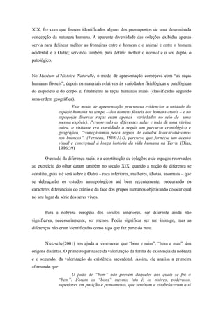 XIX, fez com que fossem identificados alguns dos pressupostos de uma determinada
concepção da natureza humana. A aparente diversidade das coleções exibidas apenas
servia para delinear melhor as fronteiras entre o homem e o animal e entre o homem
ocidental e o Outro; servindo também para definir melhor o normal e o seu duplo, o
patológico.


No Muséum d’Histoire Naturelle, o modo de apresentação começava com “as raças
humanas fósseis”, depois os materiais relativos às variedades fisiológicas e patológicas
do esqueleto e do corpo, e, finalmente as raças humanas atuais (classificadas segundo
uma ordem geográfica).
                       Este modo de apresentação procurava evidenciar a unidade da
                espécie humana no tempo – dos homens fósseis aos homens atuais – e no
                espaço(as diversas raças eram apenas variedades no seio de uma
                mesma espécie). Percorrendo as diferentes salas e indo de uma vitrina
                outra, o visitante era convidado a seguir um percurso cronológico e
                geográfico, “começávamos pelos negros de cabelos lisos;acabávamos
                nos brancos”. (Verneau, 1898:334), percurso que fornecia um acesso
                visual e conceptual à longa história da vida humana na Terra. (Dias,
                1996:39)

       O estudo da diferença racial e a constituição de coleções e de espaços reservados
ao exercício do olhar datam também no século XIX, quando a noção de diferença se
constitui, pois até será sobre o Outro – raça inferiores, mulheres, idiotas, anormais – que
se debruçarão os estudos antropológicos até bem recentemente, procurando os
caracteres diferenciais do crânio e da face dos grupos humanos objetivando colocar qual
no seu lugar da série dos seres vivos.


       Para a nobreza européia dos séculos anteriores, ser diferente ainda não
significava, necessariamente, ser menos. Podia significar ser um inimigo, mas as
diferenças não eram identificadas como algo que faz parte do mau.


       Nietzsche(2001) nos ajuda a rememorar que “bom e ruim”, “bom e mau” têm
origens distintas. O primeiro par nasce da valorização da forma de existência da nobreza
e o segundo, da valorização da existência sacerdotal. Assim, ele analisa a primeira
afirmando que
                       O juízo de “bom” não provém daqueles aos quais se fez o
                “bem”! Foram os “bons” mesmo, isto é, os nobres, poderosos,
                superiores em posição e pensamento, que sentiram e estabeleceram a si
 