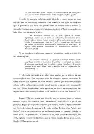 e a seus atos como “bons”, ou seja, de primeira ordem, em oposição a
               tudo que era baixo, de pensamento baixo, e vulgar e plebeu. (p.19)

       O modo de valoração nobre-sacerdotal identifica a guerra como um mau
negócio, pois são fisicamente impotentes. Essa impotência lhes gerou um ódio sem
igual e, partindo do que havia sido gestado dentro da nobreza, sobre si mesma, os
sacerdotes produzem uma inversão nos valores aristocráticos e “bom, nobre, poderoso,
belo, feliz e caro aos deuses” se altera.
                      Os miseráveis somente são os bons, apenas os pobres,
               impotentes, baixos são os bons, os sofredores, necessitados, feios,
               doentes são os únicos beatos, os únicos abençoados, unicamente para
               eles há bem-aventurança – mas vocês nobres e poderosos, vocês serão
               por toda a eternidade os maus,os cruéis, os lascivos, os insaciáveis , os
               ímpios, serão também eternamente os desventurados, malditos e
               danados!...(p.26)

       Na sua impotência, o ódio tomou proporções monstruosas e sinistras. Assim, nos
fala Nietzsche(2001),
                      na história universal, os grandes odiadores sempre foram
               sacerdotes, também os mais ricos de espírito – comparado ao espírito
               de vingança sacerdotal, todo o espírito restante empalidece. A história
               humana seria uma tolice, sem o espírito que os impotentes lhe
               trouxeram. (p.25)


       A valorização sacerdotal cria, sobre todos aqueles que se diferem de sua
representação do mau. Essa imagem-memória dos odiadores, impressa na memória de
corpo daqueles que ascendem ao poder político e cultural, gera toda uma produção
cultural onde o mal estará representado naquele que não se parece com o novo padrão
em vigor. Alguns dos cientistas, como homens de sua época, não se questionam das
origens destas e de outras noções morais, como o fez Nietzsche, no final do século XIX.


       Konder(1992) nos mostra, por exemplo, que era comum entre os homens
europeus daquela época encarar como “naturalmente” universal tudo o que ali era
produzido. Hegel, que foi professor de Marx, por exemplo, referia-se depreciativamente
aos povos da África, da América e de vastas regiões da Ásia como “povos sem
história”, pois, o europeu acreditava que sua forma de pensar era superior a de todos os
outros povos. E o próprio Marx, na carta escrita ao jovem cubano Paul Lafargue, em
1866, explicita o quanto se identificava com a cultura européia de sua época. Assim,
Konder (1992) nos relata que ele
 