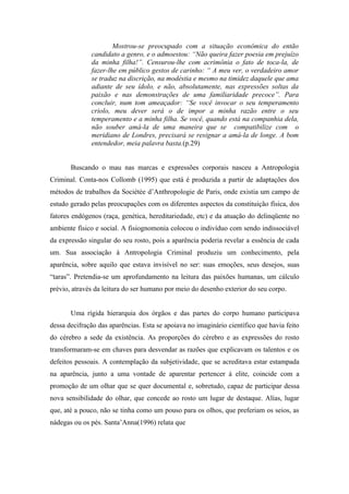 Mostrou-se preocupado com a situação econômica do então
              candidato a genro, e o admoestou: “Não queira fazer poesia em prejuízo
              da minha filha!”. Censurou-lhe com acrimônia o fato de toca-la, de
              fazer-lhe em público gestos de carinho: “ A meu ver, o verdadeiro amor
              se traduz na discrição, na modéstia e mesmo na timidez daquele que ama
              adiante de seu ídolo, e não, absolutamente, nas expressões soltas da
              paixão e nas demonstrações de uma familiaridade precoce”. Para
              concluir, num tom ameaçador: “Se você invocar o seu temperamento
              criolo, meu dever será o de impor a minha razão entre o seu
              temperamento e a minha filha. Se você, quando está na companhia dela,
              não souber amá-la de uma maneira que se compatibilize com o
              meridiano de Londres, precisará se resignar a amá-la de longe. A bom
              entendedor, meia palavra basta.(p.29)


       Buscando o mau nas marcas e expressões corporais nasceu a Antropologia
Criminal. Conta-nos Collomb (1995) que está é produzida a partir de adaptações dos
métodos de trabalhos da Sociétée d’Anthropologie de Paris, onde existia um campo de
estudo gerado pelas preocupações com os diferentes aspectos da constituição física, dos
fatores endógenos (raça, genética, hereditariedade, etc) e da atuação do delinqüente no
ambiente físico e social. A fisiognomonia colocou o indivíduo com sendo indissociável
da expressão singular do seu rosto, pois a aparência poderia revelar a essência de cada
um. Sua associação à Antropologia Criminal produziu um conhecimento, pela
aparência, sobre aquilo que estava invisível no ser: suas emoções, seus desejos, suas
“taras”. Pretendia-se um aprofundamento na leitura das paixões humanas, um cálculo
prévio, através da leitura do ser humano por meio do desenho exterior do seu corpo.


       Uma rígida hierarquia dos órgãos e das partes do corpo humano participava
dessa decifração das aparências. Esta se apoiava no imaginário científico que havia feito
do cérebro a sede da existência. As proporções do cérebro e as expressões do rosto
transformaram-se em chaves para desvendar as razões que explicavam os talentos e os
defeitos pessoais. A contemplação da subjetividade, que se acreditava estar estampada
na aparência, junto a uma vontade de aparentar pertencer à elite, coincide com a
promoção de um olhar que se quer documental e, sobretudo, capaz de participar dessa
nova sensibilidade do olhar, que concede ao rosto um lugar de destaque. Alías, lugar
que, até a pouco, não se tinha como um pouso para os olhos, que preferiam os seios, as
nádegas ou os pés. Santa’Anna(1996) relata que
 
