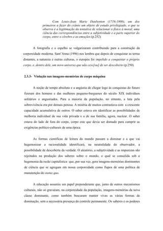Com Louis-Jean Marie Daubenton (1716-1800), um dos
              primeiros a fazer do crânio um objeto de estudo privilegiado, o que se
              observa é a legitimação da tentativa de relacionar o físico à moral, uma
              ciência das correspondências entre a subjetividade e a parte superior do
              corpo, entre o cérebro e as emoções.(p.252)


       A fotografia e o espelho se vulgarizaram contribuindo para a construção da
corporeidade moderna. Sant’Anna (1996) nos lembra que depois de conquistar as terras
distantes, a natureza e outras culturas, o europeu foi impelido a conquistar o próprio
corpo, e, dentro dele, um novo universo que não cess[ou] de ser descoberto (p.250).


2.3.3- Violação nas imagens-memórias de corpo máquina


       A noção de tempo absoluto e a angústia de chegar logo às conquistas do futuro
fizeram dos homens e das mulheres pequeno-burgueses do século XIX indivíduos
solitários e angustiados. Para a maioria da população, no entanto, a luta pela
sobrevivência era por demais penosa. A miséria de muitos contrastava com a crescente
capacidade acumulativa de outros. O saber estava em identificar as possibilidades de
melhoria individual de sua vida privada e a de sua família, agora, nuclear. O saber
estava do lado de fora do corpo, corpo este que devia ser domado para cumprir as
exigências político-culturais de uma época.


       As formas científicas de leitura do mundo passam a dominar e a que vai
hegemonizar a racionalidade identificará, na neutralidade do observador, a
possibilidade de descoberta da verdade. O aleatório, a subjetividade e as impurezas são
rejeitados na produção dos saberes sobre o mundo, o qual se consolida sob a
hegemonia da razão capitalística que, por sua vez, gera imagens-memórias dominantes
de ciência que se agregam em nossa corporeidade como fiapos de uma política de
manutenção do status quo.


       A educação assumiu um papel preponderante que, junto de outros mecanismos
culturais, não só gravaram, na corporeidade da população, imagens-memórias da nova
classe dominante, como também buscaram manter vivas as várias formas de
dominação, sem a necessária presença do controle permanente. Os saberes e os poderes
 