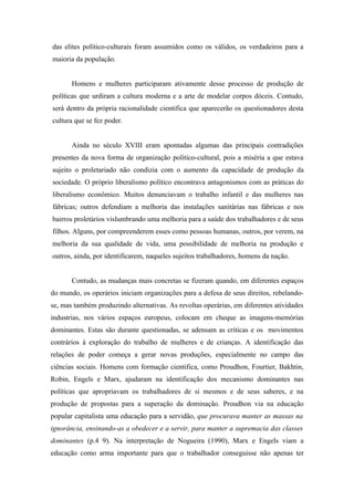 das elites político-culturais foram assumidos como os válidos, os verdadeiros para a
maioria da população.


       Homens e mulheres participaram ativamente desse processo de produção de
políticas que urdiram a cultura moderna e a arte de modelar corpos dóceis. Contudo,
será dentro da própria racionalidade cientifica que aparecerão os questionadores desta
cultura que se fez poder.


       Ainda no século XVIII eram apontadas algumas das principais contradições
presentes da nova forma de organização político-cultural, pois a miséria a que estava
sujeito o proletariado não condizia com o aumento da capacidade de produção da
sociedade. O próprio liberalismo político encontrava antagonismos com as práticas do
liberalismo econômico. Muitos denunciavam o trabalho infantil e das mulheres nas
fábricas; outros defendiam a melhoria das instalações sanitárias nas fábricas e nos
bairros proletários vislumbrando uma melhoria para a saúde dos trabalhadores e de seus
filhos. Alguns, por compreenderem esses como pessoas humanas, outros, por verem, na
melhoria da sua qualidade de vida, uma possibilidade de melhoria na produção e
outros, ainda, por identificarem, naqueles sujeitos trabalhadores, homens da nação.


       Contudo, as mudanças mais concretas se fizeram quando, em diferentes espaços
do mundo, os operários iniciam organizações para a defesa de seus direitos, rebelando-
se, mas também produzindo alternativas. As revoltas operárias, em diferentes atividades
industrias, nos vários espaços europeus, colocam em cheque as imagens-memórias
dominantes. Estas são durante questionadas, se adensam as criticas e os movimentos
contrários à exploração do trabalho de mulheres e de crianças. A identificação das
relações de poder começa a gerar novas produções, especialmente no campo das
ciências sociais. Homens com formação cientifica, como Proudhon, Fourtier, Bakhtin,
Robin, Engels e Marx, ajudaram na identificação dos mecanismo dominantes nas
políticas que apropriavam os trabalhadores de si mesmos e de seus saberes, e na
produção de propostas para a superação da dominação. Proudhon via na educação
popular capitalista uma educação para a servidão, que procurava manter as massas na
ignorância, ensinando-as a obedecer e a servir, para manter a supremacia das classes
dominantes (p.4 9). Na interpretação de Nogueira (1990), Marx e Engels viam a
educação como arma importante para que o trabalhador conseguisse não apenas ter
 