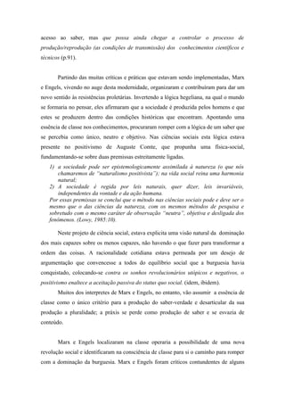 acesso ao saber, mas que possa ainda chegar a controlar o processo de
produção/reprodução (as condições de transmissão) dos conhecimentos científicos e
técnicos (p.91).


       Partindo das muitas críticas e práticas que estavam sendo implementadas, Marx
e Engels, vivendo no auge desta modernidade, organizaram e contribuíram para dar um
novo sentido às resistências proletárias. Invertendo a lógica hegeliana, na qual o mundo
se formaria no pensar, eles afirmaram que a sociedade é produzida pelos homens e que
estes se produzem dentro das condições históricas que encontram. Apontando uma
essência de classe nos conhecimentos, procuraram romper com a lógica de um saber que
se percebia como único, neutro e objetivo. Nas ciências sociais esta lógica estava
presente no positivismo de Auguste Comte, que propunha uma física-social,
fundamentando-se sobre duas premissas estreitamente ligadas.
   1) a sociedade pode ser epistemologicamente assimilada à natureza (o que nós
       chamaremos de “naturalismo positivista”); na vida social reina uma harmonia
       natural;
   2) A sociedade é regida por leis naturais, quer dizer, leis invariáveis,
       independentes da vontade e da ação humana.
   Por essas premissas se conclui que o método nas ciências sociais pode e deve ser o
   mesmo que o das ciências da natureza, com os mesmos métodos de pesquisa e
   sobretudo com o mesmo caráter de observação “neutra”, objetiva e desligada dos
   fenômenos. (Lowy, 1985:10).

       Neste projeto de ciência social, estava explicita uma visão natural da dominação
dos mais capazes sobre os menos capazes, não havendo o que fazer para transformar a
ordem das coisas. A racionalidade cotidiana estava permeada por um desejo de
argumentação que convencesse a todos do equilíbrio social que a burguesia havia
conquistado, colocando-se contra os sonhos revolucionários utópicos e negativos, o
positivismo enaltece a aceitação passiva do status quo social. (idem, ibidem).
       Muitos dos interpretes de Marx e Engels, no entanto, vão assumir a essência de
classe como o único critério para a produção do saber-verdade e desarticular da sua
produção a pluralidade; a práxis se perde como produção de saber e se esvazia de
conteúdo.


       Marx e Engels localizaram na classe operaria a possibilidade de uma nova
revolução social e identificaram na consciência de classe para si o caminho para romper
com a dominação da burguesia. Marx e Engels foram críticos contundentes de alguns
 