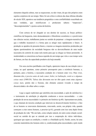 elementos daquela cultura, mas se esqueceram, ou não viram, de que eles próprios eram
sujeitos corpóreos de seu tempo. Marx foi um crítico à ciência das duas últimas décadas
do século XIX; apontava sua tendência pragmática e uma confiabilidade exacerbada em
suas   verdades,     que    mistificavam     e   produziam      saberes    “imparciais”,
“descomprometidos” e postos acima da história.


       Com certeza de ter chegado ao seu destino de sucesso, as forças político-
cientificas da burguesia, mais destacadamente o liberalismo econômico e o positivismo
nas ciências sociais, trabalharam juntas no sentido de perpetuar a imagem-memória de
que o trabalho incansável é a forma para se atingir mais rapidamente o futuro. A
produção se apodera do presente-futuro, e mesmo as imagens-memórias produzidas por
alguns questionadores da sociedade burguesa não se desvencilharam de uma noção
necessária do controle do corpo nela mente para que se chegue ao futuro prometido. A
modernidade se concretizou na busca repetida de um tempo que viria e esse tempo seria
de fartura, em face da capacidade produtiva de hoje-amanhã.


       Em seus escritos partilhados com Engels, aparecem traços da sua relação com o
corpo, no qual apontam, como primeiro pressuposto para a existência humana, e,
portanto, para a história, a necessária condição de o homem estar vivo. Para viver,
disseram eles, é preciso antes de tudo comer, beber, ter habitação, vestir-se e algumas
coisas mais (1989:39). Talvez eles devessem nos ter dito quais eram estas algumas
coisas mais, porém não o fizeram, não obstante estarem vivendo o tempo da
discursividade e do olhar sobre o corpo.


       Logo a seguir explicitam que satisfeita esta necessidade, a ação de satisfaze-la e
o instrumento de satisfação já adquirido conduzem a novas necessidades – e esta
produção de novas necessidade é o primeiro ato histórico (p.40). Apresentam-nos,ainda,
o que chamam de terceira condição que intervem no desenvolvimento histórico: o fato
de os homens se renovarem diariamente, renovando, assim, sua própria vida, quando
começam a criar outros homens, a procriar (p.41), gerando com isso uma dupla forma
de produção da vida: “De um lado, como relação natural, de outro como relação social-
social no sentido de que se entende por isso a cooperação de vários indivíduos,
quaisquer que sejam as condições, o modo e a finalidade (p.42). Sendo, assim, há uma
conexão materialista dos homens entre si, condicionada pelas necessidades e pelo modo
 