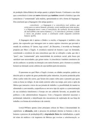 de produção (idem,ibidem) tão antiga quanto o próprio homem. Continuam a nos dizer
que a consciência é como um outro elemento que também constrói a história e que esta
consciência é “contaminada” pela matéria, apresentando-se sob a forma de linguagem.
Eles concluem que a linguagem é tão antiga quanto a
                       consciência – a linguagem é a consciência real, prática, que
               existe para os outros homens, portanto, existe também para mim mesmo;
               e a linguagem nasce, como a consciência, da carência, da necessidade
               de intercâmbio com outros homens.[...] A consciência, portanto, é desde
               o início um produto social, e continuará sendo enquanto existirem
               homens. (p.43).

       A linguagem não é apenas a falada e a escrita, a linguagem é também a dos
gestos, das expressões que interagem com os outros sujeitos concretos que povoam o
mundo da existência. O “penso, logo existo”, de Descartes, é invertido na formação
proposta por Marx e Engels. A existência material do homem é que vai formando,
constituindo a existência de uma consciência que não se sobrepõe a nada, que não é
“pura”, mas “contaminada” pela materialidade da existência social, pela busca por
satisfazer suas necessidades, que geram outras. A consciência é também constitutiva do
ato de conhecer e se produz na interação com outros homens, pois o homem se constitui
homem na interação social, embora ele seja também parte da natureza.


       O panorama no qual Marx e Engels viveram, as cidades européias, poderia ser
descrito pelo ar repleto de gases produzidos pelas industrias, de poeira produzida pelas
obras e pelas rodas dos carros, que faziam dos corpos vultos para o passante que agora
conta as horas no relógio. Já não tendo controle sobre seu tempo, pois seria o apito da
fábrica que marcaria o início da sua jornada de trabalho e a possibilidade de manter-se
alimentado e com moradia, corporificou-se um novo tipo de sujeito e a conscientização
de sua existência transformou a Europa em um caldeirão fervente, no pesadelo dos
políticos e dos administradores burgueses. Com a burguesia industrial nasceram o
proletariado industrial, a identificação dos mecanismos de exploração de sua força de
trabalho e as formas de resistências e de controle.


       Lowy(1985)nos aponta como principais críticas de Marx à desumanidade do
capitalismo: a alienação, onde o processo de produção domina os homens e não os
homens o processo de produção(p.68); a degradação física dos trabalhadores, a partir
do relato de médicos e de inspetores de fábricas que revelam a subalimentação, as
 