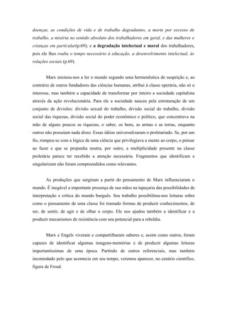 doenças, as condições de vida e de trabalho degradantes, a morte por excesso de
trabalho, a miséria no sentido absoluto dos trabalhadores em geral, e das mulheres e
crianças em particular(p.69); e a degradação intelectual e moral dos trabalhadores,
pois ele lhes rouba o tempo necessário à educação, a desenvolvimento intelectual, às
relações sociais (p.69).


       Marx ensinou-nos a ler o mundo segundo uma hermenêutica de suspeição e, ao
contrário de outros fundadores das ciências humanas, atribui à classe operária, não só o
interesse, mas também a capacidade de transformar por inteiro a sociedade capitalista
através da ação revolucionária. Para ele a sociedade nasceu pela estruturação de um
conjunto de divisões: divisão sexual do trabalho, divisão social do trabalho, divisão
social das riquezas, divisão social do poder econômico e político, que concentrava na
mão de alguns poucos as riquezas, o saber, os bens, as armas e as terras, enquanto
outros não possuíam nada disso. Essas idéias universalizaram o proletariado. Se, por um
fio, rompeu-se com a lógica de uma ciência que privilegiava a mente ao corpo, o pensar
ao fazer e que se propunha neutra, por outro, a multiplicidade presente na classe
proletária parece ter recebido a atenção necessária. Fragmentos que identificam e
singularizam não foram compreendidos como relevantes.


       As produções que surgiram a partir do pensamento de Marx influenciaram o
mundo. É inegável a importante presença de sua mãos na tapeçaria das possibilidades de
interpretação e critica do mundo burguês. Seu trabalho possibilitou-nos leituras sobre
como o pensamento de uma classe foi tramado formas de produzir conhecimentos, de
ser, de sentir, de agir e de olhar o corpo. Ele nos ajudou também a identificar e a
produzir mecanismos de resistência com seu potencial para a rebeldia.


       Marx e Engels viveram e compartilharam saberes e, assim como outros, foram
capazes de identificar algumas imagens-memórias e de produzir algumas leituras
importantíssimas de uma época. Partindo de outros referenciais, mas também
incomodado pelo que acontecia em seu tempo, veremos aparecer, no cenário cientifico,
figura de Freud.
 