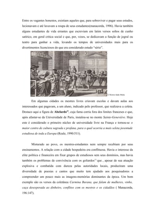 Entre os vagantes honestos, existiam aqueles que, para sobreviver e pagar seus estudos,
lecionavam e até lavavam a roupa de seus estudantes(manacorda, 1996). Havia também
alguns estudantes de vida errantes que escreviam em latim versos soltos de cunho
satírico, em geral critica social e que, por, vezes, se dedicavam a função de jogral ou
teatro para ganhar a vida, levando os tempos de universidades mais para os
divertimentos licenciosos do que era considerado estudo “sério”.




                                                                   22 Mestres Idade Média


       Em algumas cidades os mestres livres criavam escolas e davam aulas aos
interessados que pagavam, a um aluno, indicado pelo professor, que realizava a coleta.
Destaco aqui a figura de Abelardo22, cuja fama corria fora dos limites franceses e que,
após afastar-se da Universidade de Paris, instalou-se no monte Sainte-Geneviéve. Hoje
este é considerado o primeiro núcleo de universidade livre na França e tornou-se o
maior centro de cultura sagrada e profana, para o qual ocorria a mais seleta juventude
estudiosa de toda a Europa (Reale, 1990:511).


       Misturado ao povo, os mestres-estudantes nem sempre recebiam por seus
ensinamentos. A relação com a cidade hospedeira era conflituosa. Havia o interesse da
elite política e financeira em fixar grupos de estudiosos sem seus domínios, mas havia
também os problemas de convivência com os goliardos13 que , apesar de sua atuação
explosiva e combatida com dureza pelas autoridades locais, produziram uma
diversidade de poesias e cantos que muito tem ajudado aos pesquisadores a
compreender um pouco mais as imagens-memórias dominantes da época. Um bom
exemplo são os versos da coletânea Carmina Burana, que falam de mulheres, vinho,
caça desesperada ao dinheiro, conflitos com os mestres e os cidadãos ( Manacorda,
196:147).
 