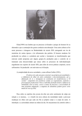 35




       Elias(1994a) nos lembra que no processo civilizador a psique do homem foi se
alterando e que a contenção dos gestos conduziu esta alteração. Uma outra cultura se fez
neste processo e desaguou na Modernidade do século XIX carregando um rio de
memórias de outras épocas e de refreamento das pulsões. O homem moderno foi
produzido na cultura e a produziu por aceitar e incorporar as transformações que
estavam sendo propostas por alguns grupos.As produções para o controle de si
tramaram uma discursividade que atuou sobre os processos de individualização
engedraram nos sujeitos do século XIX, para além de novas práticas corporais, novos
sofrimentos: foi produzido um mal-estar na civilização.

       A complexidade da nova sociedade e, como afirma Corbin (1991),
                     O esforço de cada um para construir sua própria personalidade e
              a influência do olhar do outro estimulam o descontentamento, até a
              difamação de si; e deságuam no sentimento de insuficiência.[...] O
              caráter competitivo da existência conduz ao esgotamento, aumenta a
              preocupação profissional. Para o indivíduo formado desde a infância na
              intimidade com os testes, cresce o temor do fracasso, a necessidade de
              uma perpétua adaptação, a angústia do abandono podem gerar certo
              medo de viver.(p.563)


       Pesa sobre os espíritos dos jovens da elite um certo sentimento de culpa em
relação a si mesmos, e o triunfo da nova ciência da moralidade tende a provocar
mudanças no olhar com que cada um fita se próprio corpo e o corpo do outro. A
interdição e a curiosidade entram na ordem do dia. Os mecanismos de controle sobre o
 