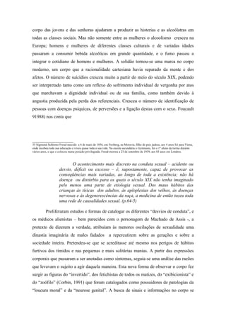 corpo das jovens e das senhoras ajudaram a produzir as histerias e as alcoólatras em
todas as classes sociais. Mas não somente entre as mulheres o alcoolismo cresceu na
Europa; homens e mulheres de diferentes classes culturais e de variadas idades
passaram a consumir bebida alcoólicas em grande quantidade, e o fumo passou a
integrar o cotidiano de homens e mulheres. A solidão tornou-se uma marca no corpo
moderno, um corpo que a racionalidade cartesiana havia separado da mente e dos
afetos. O número de suicídios cresceu muito a partir do meio do século XIX, podendo
ser interpretado tanto como um reflexo do sofrimento individual de vergonha por atos
que marchavam a dignidade individual ou de sua família, como também devido à
angustia produzida pela perda dos referenciais. Cresceu o número de identificação de
pessoas com doenças psíquicas, de perversões e a ligação destas com o sexo. Foucault
91988) nos conta que




__________________
35 Sigmund Schlomo Freud nascido a 6 de maio de 1856, em Freiberg, na Moravia, filho de pais judeus, aos 4 anos foi para Viena,
onde recebeu toda sua educação e viveu quase toda a sua vida. Na escola secundária o Gymnasiu, foi o 1º aluno da turma durante
vários anos, o que o colocou numa posição privilegiada. Freud morreu a 23 de setembro de 1939, aos 83 anos em Londres.



                            O acontecimento mais discreto na conduta sexual – acidente ou
                     desvio, déficit ou excesso – é, supostamente, capaz de provocar as
                     conseqüências mais variadas, ao longo de toda a existência; não há
                     doença ou distúrbio para os quais o século XIX não tenha imaginado
                     pelo menos uma parte de etiologia sexual. Dos maus hábitos das
                     crianças às tísicas dos adultos, às aploplexias dos velhos, às doenças
                     nervosas e ás degenerescências da raça, a medicina de então teceu toda
                     uma rede de causalidades sexual. (p.64-5)

          Proliferaram estudos e formas de catalogar os diferentes “desvios de conduta”, e
os médicos alienistas – bem parecidos com o personagem de Machado de Assis -, a
pretexto de dizerem a verdade, atribuíam às menores oscilações de sexualidade uma
dinastia imaginária de males fadados                        a repercutirem sobre as gerações e sobre a
sociedade inteira. Pretendeu-se que se acreditasse até mesmo nos perigos de hábitos
furtivos dos tímidos e nas pequenas e mais solitárias manias. A partir das expressões
corporais que passaram a ser anotadas como sintomas, seguia-se uma análise das razões
que levavam o sujeito a agir daquela maneira. Esta nova forma de observar o corpo fez
surgir as figuras do “invertido”, dos fetichistas de todos os matizes, do “exibicionista” e
do “zoófilo” (Corbin, 1991) que foram catalogados como possuidores de patologias da
“loucura moral” e da “neurose genital”. A busca de sinais e informações no corpo se
 