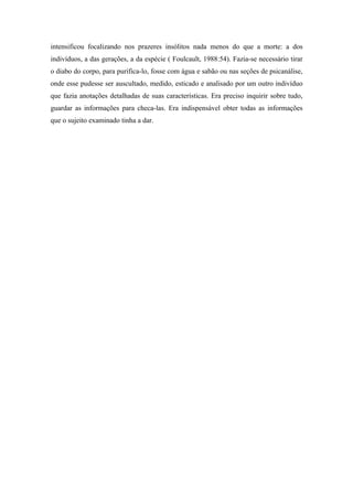 intensificou focalizando nos prazeres insólitos nada menos do que a morte: a dos
indivíduos, a das gerações, a da espécie ( Foulcault, 1988:54). Fazia-se necessário tirar
o diabo do corpo, para purifica-lo, fosse com água e sabão ou nas seções de psicanálise,
onde esse pudesse ser auscultado, medido, esticado e analisado por um outro indivíduo
que fazia anotações detalhadas de suas características. Era preciso inquirir sobre tudo,
guardar as informações para checa-las. Era indispensável obter todas as informações
que o sujeito examinado tinha a dar.
 