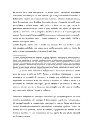 Os mestres livres, para protegerem-se, em alguns lugares, constituíram associações
semelhantes às corporações de artes e ofícios, que eram juridicamente reconhecidas e
tinham como objetivo dar assistência aos seus membros e tutelar os interesses comuns,
tanto dos doutores como da cidade hospedeira. Nobres e burguesia mercantil, entre
contradições e enlaces, davam apoio político e financeiro para que grupos de
professores permanecessem na cidade. A igreja mantinha uma espécie de supervisão
através da concessão, com exame prévio dos títulos de estudo e de autorização para
ensinar. Assim, conclui Manacorda (1996), nota-se uma continuidade ininterrupta, pelo
menos na direção política, entre                        escolas episcopais e                  universidades (p.150), e
também uma ruptura, pois o
contato daqueles mestres com o mundo, que acontecia fora dos mosteiros e das
universidades controladas pela igreja, criava tensões constantes tanto nos limites da
cultura clerical, como na cultura do restante da sociedade.
______________
12 Entre os professores laicos dessa época temos Pedro de Abelardo, cuja história é bastante conhecida. Abelardo, professor de
teologia e filosofia em Paris, foi morar na casa do cônego Fulbert. Este lhe entregou a educação da sobrinha, pois desejava que
Heloisa tivesse uma educação que o permitisse conseguir um bom dote por ocasião de suas núpcias (Abelardo, 1989).13 Os
goliardos são figuras que aparecem nesta época da história , são jovens estudantes. Revelavam-se por diferentes motivos, entrando
em conflito com os cidadãos e as autoridades da cidade. Esta rebelião, segundo Manacorda(1996), tem algo de novo para o
panorama da história.14 Literatura em vulgar era aquela escrita em latim vulgar. O latim clássico, consagrado pelas classes cultas e
pela literatura, tornou-se, com o tempo, distante da expressão falada, que aglutinava influências de ordem vária nos diversos
territórios do Império Romano, assim como variedades socioculturais, a cujo conjunto chamou latim vulgar que deu origem às
línguas românicas e nomeadamente ao português. (literatura/língua.......)
          Os mestres livres tornaram-se protagonistas da nova escola do terceiro estado
mais ou menos a partir de 1.200. Nestas, as atividades relacionavam-se com a
organização da sociedade de mercadores e artesãos que trabalhavam nas cidades
organizadas em comunas. Com estes mestres, o conteúdo do ensino se alterou e o
nascimento das literaturas em vulgar14, que se diferenciou em conteúdo e forma da
anterior, foi mais um fio na trama das transformações que vão sendo produzidas,
especialmente na Itália, na França e na Inglaterra.


Manacorda(1996) identifica nesta época, um conflito que ainda se faz presente em nossa
memória: a contradição entre a imagem de docência como sacerdócio e como comércio.
Os mestres livres não se casavam; entre outros motivos estava o fato de não poderem
assumir financeiramente sua família, pois não havia vencimentos regulares. Contudo, os
mestres de oficio garantiam, através de contratos, o pagamento em dinheiro ou em
forma de trabalhos, por seus ensinamentos, havendo a partir daí uma relação mercantil
explícita com o ensino.
 