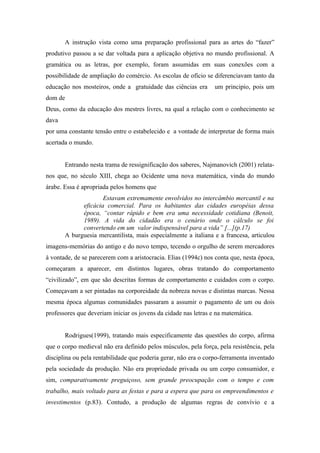 A instrução vista como uma preparação profissional para as artes do “fazer”
produtivo passou a se dar voltada para a aplicação objetiva no mundo profissional. A
gramática ou as letras, por exemplo, foram assumidas em suas conexões com a
possibilidade de ampliação do comércio. As escolas de ofício se diferenciavam tanto da
educação nos mosteiros, onde a gratuidade das ciências era       um principio, pois um
dom de
Deus, como da educação dos mestres livres, na qual a relação com o conhecimento se
dava
por uma constante tensão entre o estabelecido e a vontade de interpretar de forma mais
acertada o mundo.


       Entrando nesta trama de ressignificação dos saberes, Najmanovich (2001) relata-
nos que, no século XIII, chega ao Ocidente uma nova matemática, vinda do mundo
árabe. Essa é apropriada pelos homens que
                     Estavam extremamente envolvidos no intercâmbio mercantil e na
             eficácia comercial. Para os habitantes das cidades européias dessa
             época, “contar rápido e bem era uma necessidade cotidiana (Benoit,
             1989). A vida do cidadão era o cenário onde o cálculo se foi
             convertendo em um valor indispensável para a vida” [...](p.17)
       A burguesia mercantilista, mais especialmente a italiana e a francesa, articulou
imagens-memórias do antigo e do novo tempo, tecendo o orgulho de serem mercadores
à vontade, de se parecerem com a aristocracia. Elias (1994c) nos conta que, nesta época,
começaram a aparecer, em distintos lugares, obras tratando do comportamento
“civilizado”, em que são descritas formas de comportamento e cuidados com o corpo.
Começavam a ser pintadas na corporeidade da nobreza novas e distintas marcas. Nessa
mesma época algumas comunidades passaram a assumir o pagamento de um ou dois
professores que deveriam iniciar os jovens da cidade nas letras e na matemática.


       Rodrigues(1999), tratando mais especificamente das questões do corpo, afirma
que o corpo medieval não era definido pelos músculos, pela força, pela resistência, pela
disciplina ou pela rentabilidade que poderia gerar, não era o corpo-ferramenta inventado
pela sociedade da produção. Não era propriedade privada ou um corpo consumidor, e
sim, comparativamente preguiçoso, sem grande preocupação com o tempo e com
trabalho, mais voltado para as festas e para a espera que para os empreendimentos e
investimentos (p.83). Contudo, a produção de algumas regras de convívio e a
 