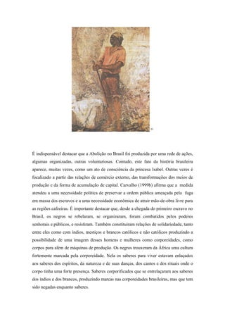 61




É indispensável destacar que a Abolição no Brasil foi produzida por uma rede de ações,
algumas organizadas, outras voluntariosas. Contudo, este fato da história brasileira
aparece, muitas vezes, como um ato de consciência da princesa Isabel. Outras vezes é
focalizado a partir das relações de comércio externo, das transformações dos meios de
produção e da forma de acumulação de capital. Carvalho (1999b) afirma que a medida
atendeu a uma necessidade política de preservar a ordem pública ameaçada pela fuga
em massa dos escravos e a uma necessidade econômica de atrair mão-de-obra livre para
as regiões cafeeiras. É importante destacar que, desde a chegada do primeiro escravo no
Brasil, os negros se rebelaram, se organizaram, foram combatidos pelos poderes
senhorais e públicos, e resistiram. Também constituíram relações de solidariedade, tanto
entre eles como com índios, mestiços e brancos católicos e não católicos produzindo a
possibilidade de uma imagem desses homens e mulheres como corporeidades, como
corpos para além de máquinas de produção. Os negros trouxeram da África uma cultura
fortemente marcada pela corporeidade. Nela os saberes para viver estavam enlaçados
aos saberes dos espíritos, da natureza e de suas danças, dos cantos e dos rituais onde o
corpo tinha uma forte presença. Saberes corporificados que se entrelaçaram aos saberes
dos índios e dos brancos, produzindo marcas nas corporeidades brasileiras, mas que tem
sido negadas enquanto saberes.
 