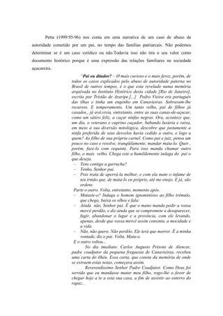 Petta (1999:95-96) nos conta em uma narrativa de um caso de abuso de
autoridade cometido por um pai, no tempo das famílias patriarcais. Não podemos
determinar se é um caso verídico ou não.Todavia isso não tira o seu valor como
documento histórico porque é uma expressão das relações familiares na sociedade
açucareira.
                        “Pai ou ditador? – O mais curioso e o mais feroz, porém, de
                   todos os casos explicados pelo abuso de autoridade paterna no
                   Brasil de outros tempos, é o que esta revelado numa memória
                   arquivada no Instituto Histórico desta cidade [Rio de Janeiro],
                   escrita por Tristão de Araripe.[...] Pedro Vieira era português
                   das ilhas e tinha um engenho em Canavieiras. Sobravam-lhe
                   recursos. E temperamento. Um tanto velho, pai de filhos já
                   casados., já avô,vivia, entretanto, entre as suas canas-de-açucar,
                   como um sátiro feliz, a caçar ninfas negras. Ora, acontece que,
                   um dia, o veterano e caprino caçador, babando luxúria e raiva,
                   em meio à sua diversão mitológica, descobre que justamente a
                   ninfa preferida de seus desvelos havia cedido a outro, e logo a
                   quem? Ao filho de sua própria carnel. Como pai e juiz, pensa um
                   pouco no caso e resolve, tranqüilamente, mandar mata-lo. Quer ,
                   porém, faze-lo com requinte. Para isso manda chamar outro
                   filho, o mais velho. Chega este a humildemente indaga do pai o
                   que deseja.
                    – Tens contigo a garrucha?
                    – Tenho, Senhor pai.
                    – Pois trata de aperrá-la melhor, e com ela mate o infame de
                        teu irmão que, de mata-lo eu próprio, até me enojo. E já, são
                        ordens.
                    Parte o outro. Volta, entretanto, momento após.
                    – Mataste-o? Indaga o homem ignominioso ao filho trêmulo,
                        que chega, baixa os olhos e fala:
                    – Ainda não, Senhor pai. É que o mano manda pedir a vossa
                        mercê perdão, e diz ainda que se compromete a desaparecer,
                        fugir, abandonar o lugar e a província, com ele levando,
                        apenas, desde que vossa mercê assim consinta, a mocidade e
                        a vida.
                    – Não, não quero. Não perdôo. Ele terá que morrer. É a minha
                        vontade, diz o pai. Volta. Mata-o.
                    E o outro voltou...
                           No dia imediato. Carlos Augusto Peixoto de Alencar,
                   padre coadjutor da pequena freguesia de Canavieiras, recebeu
                   uma carta do ilhéu. Essa carta, que consta da memória de onde
                   se extraem estas notas, começava assim.
                           Reverendíssimo Senhor Padre Coadjutor. Como Deus foi
                   servido que eu mandasse matar meu filho, rogo-lhe o favor de
                   chegar hoje a´te a esta sua casa, a fim de assistir ao enterro do
                   rapaz...
 