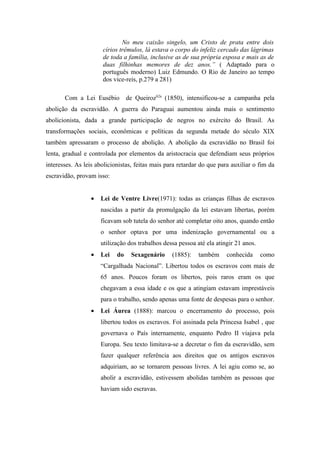No meu caixão singelo, um Cristo de prata entre dois
                      círios trêmulos, lá estava o corpo do infeliz cercado das lágrimas
                      de toda a família, inclusive as de sua própria esposa e mais as de
                      duas filhinhas memores de dez anos.” ( Adaptado para o
                      português moderno) Luiz Edmundo. O Rio de Janeiro ao tempo
                      dos vice-reis, p.279 a 281)

       Com a Lei Eusébio         de Queiroz62a (1850), intensificou-se a campanha pela
abolição da escravidão. A guerra do Paraguai aumentou ainda mais o sentimento
abolicionista, dada a grande participação de negros no exército do Brasil. As
transformações sociais, econômicas e políticas da segunda metade do século XIX
também apressaram o processo de abolição. A abolição da escravidão no Brasil foi
lenta, gradual e controlada por elementos da aristocracia que defendiam seus próprios
interesses. As leis abolicionistas, feitas mais para retardar do que para auxiliar o fim da
escravidão, provam isso:


                 •   Lei de Ventre Livre(1971): todas as crianças filhas de escravos
                     nascidas a partir da promulgação da lei estavam libertas, porém
                     ficavam sob tutela do senhor até completar oito anos, quando então
                     o senhor optava por uma indenização governamental ou a
                     utilização dos trabalhos dessa pessoa até ela atingir 21 anos.
                 •   Lei    do    Sexagenário     (1885):   também     conhecida      como
                     “Cargalhada Nacional”. Libertou todos os escravos com mais de
                     65 anos. Poucos foram os libertos, pois raros eram os que
                     chegavam a essa idade e os que a atingiam estavam imprestáveis
                     para o trabalho, sendo apenas uma fonte de despesas para o senhor.
                 •   Lei Áurea (1888): marcou o encerramento do processo, pois
                     libertou todos os escravos. Foi assinada pela Princesa Isabel , que
                     governava o País internamente, enquanto Pedro II viajava pela
                     Europa. Seu texto limitava-se a decretar o fim da escravidão, sem
                     fazer qualquer referência aos direitos que os antigos escravos
                     adquiriam, ao se tornarem pessoas livres. A lei agiu como se, ao
                     abolir a escravidão, estivessem abolidas também as pessoas que
                     haviam sido escravas.
 
