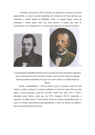 A abolição representou o fim do domínio que parcela da aristocracia escravista
ainda detinha e o início do poder hegemônico da aristocracia do Oeste paulista, que
controlaria o cenário político da República Velha. Ao mesmo tempo, retirou da
monarquia o último grupo social que ainda apoiava o regime, que eram os
escravocratas. Jose do Patrocínio61b foi um dos mais defensores da abolição no Brasil.




                                     62a                                                 62b




A proclamação da República do Brasil não foi gerada pela força dos poderes populares,
  côo no século anterior havia ocorrido na França. Antes foi uma decisão de algumas
   lideranças diante da profunda crise que vivia o setor cafeeiro e a cidade do Rio de
                                           Janeiro.
       Desde a independência63, o Rio de Janeiro havia se tornado o centro da vida
cultural e política nacional. Já existiam problemas no final do século XIX que hoje
ainda se fazem presentes. Conta-nos Carvalho (1999a) que, Entre 1872 e 1890 a
população quase dobrou, sendo que, em 1891, chegaram 166.321 imigrantes, e
migraram da cidade apenas 71.264 pessoas. Havia um enorme desequilíbrio entre os
sexos; os homens representavam aproximadamente o dobro do número de mulheres.
Havia um grande número de crianças
 