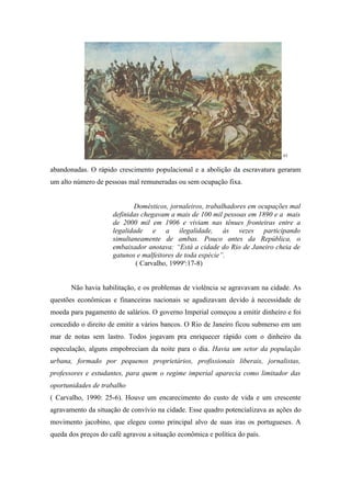 63


abandonadas. O rápido crescimento populacional e a abolição da escravatura geraram
um alto número de pessoas mal remuneradas ou sem ocupação fixa.


                            Domésticos, jornaleiros, trabalhadores em ocupações mal
                     definidas chegavam a mais de 100 mil pessoas em 1890 e a mais
                     de 2000 mil em 1906 e viviam nas tênues fronteiras entre a
                     legalidade e a ilegalidade, às vezes participando
                     simultaneamente de ambas. Pouco antes da República, o
                     embaixador anotava: “Está a cidade do Rio de Janeiro cheia de
                     gatunos e malfeitores de toda espécie”.
                             ( Carvalho, 1999a:17-8)


       Não havia habilitação, e os problemas de violência se agravavam na cidade. As
questões econômicas e financeiras nacionais se agudizavam devido à necessidade de
moeda para pagamento de salários. O governo Imperial começou a emitir dinheiro e foi
concedido o direito de emitir a vários bancos. O Rio de Janeiro ficou submerso em um
mar de notas sem lastro. Todos jogavam pra enriquecer rápido com o dinheiro da
especulação, alguns empobreciam da noite para o dia. Havia um setor da população
urbana, formado por pequenos proprietários, profissionais liberais, jornalistas,
professores e estudantes, para quem o regime imperial aparecia como limitador das
oportunidades de trabalho
( Carvalho, 1990: 25-6). Houve um encarecimento do custo de vida e um crescente
agravamento da situação de convívio na cidade. Esse quadro potencializava as ações do
movimento jacobino, que elegeu como principal alvo de suas iras os portugueses. A
queda dos preços do café agravou a situação econômica e política do país.
 