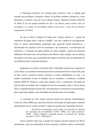 A Monarquia brasileira era avaliada pelos jacobinos como a culpada pela
situação, por privilégios, corrupção e atraso. Os jacobinos tendiam a projetar na nossa
Monarquia os mesmos vícios do Ancien Regime francês. Segundo Carvalho (1990:26),
D. Pedro II era um grande promotor da arte e da ciência, nossa nobreza não era
hereditária e os índices de moralidade pública eram talvez o mais alto da história
independente do Brasil.


       No que se refere à relação do Estado com a Igreja, destaca-se a quebra do
monopólio da Igreja sobre a vida do “cidadão”, mas não a quebra de sua hegemonia.
Entre as muitas transformações produzidas pela separação formal destacam-se: a
oficialização dos registros cíveis de nascimento e de casamentos, a secularização dos
cemitérios e a liberação da prática pública de outras religiões. Apesar dos discursos
inflamados dos positivistas, dos jacobinos e dos liberais contra a Igreja, esta, no entanto,
não perdeu a sua força, quer na produção de imagens-memórias, quer na manutenção de
sua influência sobre a educação brasileira.


       Reapareceu no cenário a discussão sobre a identidade nacional que, segundo nos
conta Chauí, era um debate fortemente presente na Europa do final do século XIX, pois
as lutas sociais e políticas haviam colocado as massas trabalhadoras na cena, e os
poderes constituídos tiveram de disputar com os socialistas e comunistas a lealdade
popular (2000:18). Produz-se, como uma religião cívica, o patriotismo, articulado em
torno da idéia de unidade sob o enfoque de uma elite dominante. Entre o fim do século
XIX e a segunda década do século XX, esse patriotismo se transforma em nacionalismo,
para o qual uma tradição e uma identidade nacional precisam ser inventadas.


       A construção de uma viagem nacional passou por algumas transformações.
Conta-nos Chauí (2000) que o processo histórico de invenção da nação passou primeiro
pela produção de um “caráter nacional” e depois foi gerada uma “identidade nacional”.
                     O primeiro corresponde, grosso modo, aos períodos de vigência
               do “principio da nacionalidade” (1830 –1880) e da “idéia nacional”
               (1880 – 1918), enquanto a segunda aparece no período da “questão
               nacional” (1918 – 1960) (p.21).

       Assim, podemos dizer que a questão da imagem nacional apareceu no Brasil,
inicialmente, como um instrumento na luta econômica e política contra o colonizador,
 