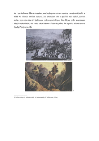 de viver indígena. Elas aconteciam para lembrar os mortos, mostrar energia e defender a
terra. As crianças não iam à escola.Elas aprendiam com as pessoas mais velhas, com os
avós e por meio das atividades que realizavam todos os dias. Desde cedo, as crianças
executavam tarefas, tais como socar cereais e raízes no pilão, fiar algodão ou usar arco e
flecha(Positivo: p.12).




                                                                                 65




                                                                                  66


_____________
64 índios no lazer 65 índios pescando 66 índios caçando 67 índios como viviam.
 