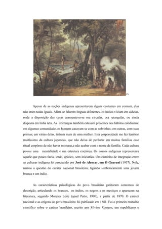 67a




       Apesar de as nações indígenas apresentarem alguns costumes em comum, elas
não eram todas iguais. Além de falarem línguas diferentes, os índios viviam em aldeias,
onde a disposição das casas apresentava-se ora circular, ora retangular, ou ainda
disposta em linha reta. As diferenças também estavam presentes nos hábitos cotidianos:
em algumas comunidade, os homens casavam-se com as sobrinhas; em outras, com suas
primas; em várias delas, tinham mais de uma mulher. Esta corporeidade me fez lembrar
muitíssimo da cultura japonesa, que não deixa de perdurar em muitas famílias esse
ritual corpóreo de não haver misturas,e não acabar com o nome da família. Cada cultura
possui uma    mentalidade e sua estrutura corpórea. Os nossos indígenas representava
aquele que pouco fazia, lerdo, apático, sem iniciativa. Um caminho de integração entre
as culturas indígena foi produzido por José de Alencar, em O Guarani (1957). Nele,
narrou a questão do caráter nacional brasileiro, ligando simbolicamente uma jovem
branca e um índio.


       As características psicológicas do povo brasileiro ganharam contornos de
descrição, articulando os brancos, os índios, os negros e os mestiços e aparecem na
literatura, segundo Moreira Leite (apud Patto, 1990), a partir de 1870. O caráter
nacional e as origens do povo brasileiro foi publicado em 1881. Foi o primeiro trabalho
cientifico sobre o caráter brasileiro, escrito por Silvino Romero, um republicano e
 
