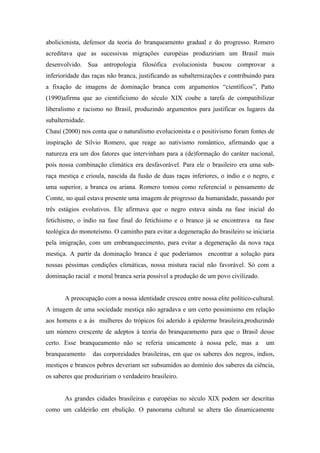 abolicionista, defensor da teoria do branqueamento gradual e do progresso. Romero
acreditava que as sucessivas migrações européias produziriam um Brasil mais
desenvolvido. Sua antropologia filosófica evolucionista buscou comprovar a
inferioridade das raças não branca, justificando as subalternizações e contribuindo para
a fixação de imagens de dominação branca com argumentos “científicos”, Patto
(1990)afirma que ao cientificismo do século XIX coube a tarefa de compatibilizar
liberalismo e racismo no Brasil, produzindo argumentos para justificar os lugares da
subalternidade.
Chauí (2000) nos conta que o naturalismo evolucionista e o positivismo foram fontes de
inspiração de Silvio Romero, que reage ao nativismo romântico, afirmando que a
natureza era um dos fatores que intervinham para a (de)formação do caráter nacional,
pois nossa combinação climática era desfavorável. Para ele o brasileiro era uma sub-
raça mestiça e crioula, nascida da fusão de duas raças inferiores, o índio e o negro, e
uma superior, a branca ou ariana. Romero tomou como referencial o pensamento de
Comte, no qual estava presente uma imagem de progresso da humanidade, passando por
três estágios evolutivos. Ele afirmava que o negro estava ainda na fase inicial do
fetichismo, o índio na fase final do fetichismo e o branco já se encontrava na fase
teológica do monoteísmo. O caminho para evitar a degeneração do brasileiro se iniciaria
pela imigração, com um embranquecimento, para evitar a degeneração da nova raça
mestiça. A partir da dominação branca é que poderíamos encontrar a solução para
nossas péssimas condições climáticas, nossa mistura racial não favorável. Só com a
dominação racial e moral branca seria possível a produção de um povo civilizado.


       A preocupação com a nossa identidade cresceu entre nossa elite político-cultural.
A imagem de uma sociedade mestiça não agradava e um certo pessimismo em relação
aos homens e a às mulheres do trópicos foi aderido à epiderme brasileira,produzindo
um número crescente de adeptos à teoria do branqueamento para que o Brasil desse
certo. Esse branqueamento não se referia unicamente à nossa pele, mas a             um
branqueamento     das corporeidades brasileiras, em que os saberes dos negros, índios,
mestiços e brancos pobres deveriam ser subsumidos ao domínio dos saberes da ciência,
os saberes que produziriam o verdadeiro brasileiro.


       As grandes cidades brasileiras e européias no século XIX podem ser descritas
como um caldeirão em ebulição. O panorama cultural se altera tão dinamicamente
 