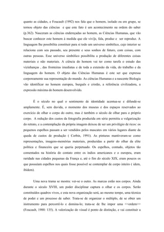 quanto as cidades, e Foucault (1992) nos fala que o homem, isolado ou em grupo, se
tornou objeto das ciências e que este fato é um acontecimento na ordem do saber
(p.362). Nasceram as ciências endereçadas ao homem, as Ciências Humanas, que vão
buscar conhecer este homem à medida que ele vivi]e, fala, produz e ser reproduz. A
linguagem lhe possibilita constituir para si todo um universo simbólico, cujo interior se
relaciona com seu passado, seu presente e seus sonhos de futuro, com coisas, com
outras pessoas. Esse universo simbólico possibilita a produção de diferentes coisas
materiais e não materiais. A ciência do homem vai ter como tarefa o estudo das
vizinhanças , das fronteiras imediatas e de toda a extensão da vida, do trabalho e da
linguagem do homem. O objeto das Ciências Humanas é este ser que expressa
corporeamente sua representação do mundo. As ciências Humanas e a nascente Biologia
vão identificar no homem europeu, burguês e cristão, a referência civilizadora, a
expressão máxima do homem desenvolvido.


       É o século no qual o sentimento de identidade acentua-se e difunde-se
amplamente. É, sem duvida, o momento dos museus e dos espaços reservados ao
exercício de olhar o corpo do outro, mas é também o século de olhar para o próprio
corpo. A redução dos custos da fotografia produzida em série permitiu a vulgarização
do retrato, e a contemplação da própria imagem deixou de ser um privilégio de ricos: os
pequenos espelhos passam a ser vendidos pelos mascates em vários lugares diante da
queda de custos de produção ( Corbin, 1991). As pinturas mantiveram-se como
representações, imagens-memórias materiais, produzidas a partir do olhar da elite
política e financeira que se queria perpetuado. Os espelhos, contudo, objetos tão
comentados na história do contato entre os índios americanos e o europeu, eram
raridade nas cidades pequenas da França e, até o fim do século XIX, eram poucos os
que possuíam espelhos nos quais fosse possível se contemplar de corpo inteiro ( idem,
ibidem).


       Uma nova trama se mostra: ver-se o outro. As marcas estão nos corpos. Ainda
durante o século XVIII, um poder disciplinar captura o olhar e os corpos. Serão
constituídos quadros vivos, e esta nova organização será, ao mesmo tempo, uma técnica
de poder e um processo de saber. Trata-se de organizar o múltiplo, de se obter um
instrumento para percorrê-lo e domina-lo; trata-se de lhe impor uma <<ordem>>
(Foucault, 1988: 135). A valorização do visual é ponto de distinção, e vai constituir a
 