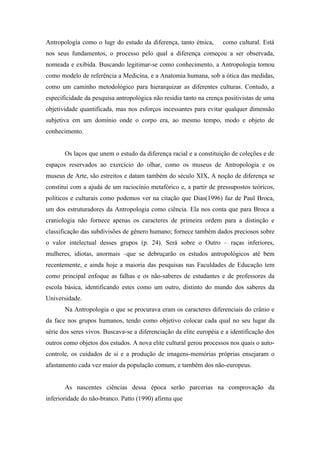 Antropologia como o lugr do estudo da diferença, tanto étnica,      como cultural. Está
nos seus fundamentos, o processo pelo qual a diferença começou a ser observada,
nomeada e exibida. Buscando legitimar-se como conhecimento, a Antropologia tomou
como modelo de referência a Medicina, e a Anatomia humana, sob a ótica das medidas,
como um caminho metodológico para hierarquizar as diferentes culturas. Contudo, a
especificidade da pesquisa antropológica não residia tanto na crença positivistas de uma
objetividade quantificada, mas nos esforços incessantes para evitar qualquer dimensão
subjetiva em um domínio onde o corpo era, ao mesmo tempo, modo e objeto de
conhecimento.


       Os laços que unem o estudo da diferença racial e a constituição de coleções e de
espaços reservados ao exercício do olhar, como os museus de Antropologia e os
museus de Arte, são estreitos e datam também do século XIX, A noção de diferença se
constitui com a ajuda de um raciocínio metafórico e, a partir de pressupostos teóricos,
políticos e culturais como podemos ver na citação que Dias(1996) faz de Paul Broca,
um dos estruturadores da Antropologia como ciência. Ela nos conta que para Broca a
craniologia não fornece apenas os caracteres de primeira ordem para a distinção e
classificação das subdivisões de gênero humano; fornece também dados preciosos sobre
o valor intelectual desses grupos (p. 24). Será sobre o Outro – raças inferiores,
mulheres, idiotas, anormais –que se debruçarão os estudos antropológicos até bem
recentemente, e ainda hoje a maioria das pesquisas nas Faculdades de Educação tem
como principal enfoque as falhas e os não-saberes de estudantes e de professores da
escola básica, identificando estes como um outro, distinto do mundo dos saberes da
Universidade.
       Na Antropologia o que se procurava eram os caracteres diferenciais do crânio e
da face nos grupos humanos, tendo como objetivo colocar cada qual no seu lugar da
série dos seres vivos. Buscava-se a diferenciação da elite européia e a identificação dos
outros como objetos dos estudos. A nova elite cultural gerou processos nos quais o auto-
controle, os cuidados de si e a produção de imagens-memórias próprias ensejaram o
afastamento cada vez maior da população comum, e também dos não-europeus.


       As nascentes ciências dessa época serão parcerias na comprovação da
inferioridade do não-branco. Patto (1990) afirma que
 