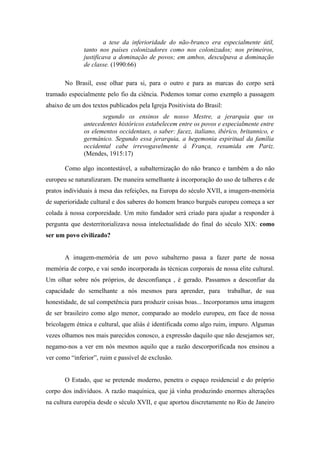 a tese da inferioridade do não-branco era especialmente útil,
              tanto nos países colonizadores como nos colonizados; nos primeiros,
              justificava a dominação de povos; em ambos, desculpava a dominação
              de classe. (1990:66)

       No Brasil, esse olhar para si, para o outro e para as marcas do corpo será
tramado especialmente pelo fio da ciência. Podemos tomar como exemplo a passagem
abaixo de um dos textos publicados pela Igreja Positivista do Brasil:
                     segundo os ensinos de nosso Mestre, a jerarquia que os
              antecedentes históricos estabelecem entre os povos e especialmente entre
              os elementos occidentaes, o saber: facez, italiano, ibérico, britannico, e
              germânico. Segundo essa jerarquia, a hegemonia espiritual da família
              occidental cabe irrevogavelmente à França, resumida em Pariz.
              (Mendes, 1915:17)

       Como algo incontestável, a subalternização do não branco e também a do não
europeu se naturalizaram. De maneira semelhante à incorporação do uso de talheres e de
pratos individuais à mesa das refeições, na Europa do século XVII, a imagem-memória
de superioridade cultural e dos saberes do homem branco burguês europeu começa a ser
colada à nossa corporeidade. Um mito fundador será criado para ajudar a responder à
pergunta que desterritorializava nossa intelectualidade do final do século XIX: como
ser um povo civilizado?


       A imagem-memória de um povo subalterno passa a fazer parte de nossa
memória de corpo, e vai sendo incorporada às técnicas corporais de nossa elite cultural.
Um olhar sobre nós próprios, de desconfiança , é gerado. Passamos a desconfiar da
capacidade do semelhante a nós mesmos para aprender, para               trabalhar, de sua
honestidade, de sal competência para produzir coisas boas... Incorporamos uma imagem
de ser brasileiro como algo menor, comparado ao modelo europeu, em face de nossa
bricolagem étnica e cultural, que aliás é identificada como algo ruim, impuro. Algumas
vezes olhamos nos mais parecidos conosco, a expressão daquilo que não desejamos ser,
negamo-nos a ver em nós mesmos aquilo que a razão descorporificada nos ensinou a
ver como “inferior”, ruim e passível de exclusão.


       O Estado, que se pretende moderno, penetra o espaço residencial e do próprio
corpo dos indivíduos. A razão maquínica, que já vinha produzindo enormes alterações
na cultura européia desde o século XVII, e que aportou discretamente no Rio de Janeiro
 