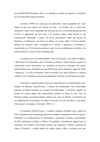 com Família Real Portuguesa, ferve e se entranha na cultura dos agentes civilizadores
que vão assumindo espaços de poder.


       Carvalho (1999b) nos conta que são produzidas várias campanhas em vários
pontos do país por homens da Ciência, da Arte        e da Política que se unem para
modernizar o país. Essas campanhas são feitas por técnicos e cientistas que procuravam
civilizar as populações da área rural e da periferia urbana ainda presas ao que
consideravam superstição e atraso. Os novos missionários saíam das escolas de
Medicina, da Politécnica, da Escola de Minas, da Escola militar. Usavam métodos
distintos de catequese, mas o evangelho era o mesmo: o progresso, a civilização, a
modernidade (p.110). Era preciso produzir, pela força do conhecimento cientifico e de
políticas públicas, um povo mais embranquecido.


       As reações rurais de caráter popular como a de Canudos, nos sertões da Bahia,e
o Movimento do Contestado, entre os Estados do Paraná e Santa Catarina, podem ser
considerados como movimentos de resistência ao processo civilizador dos nossos
modernizadores que, desejando um outro Brasil com outros brasileiros, agiam de forma
a destruí-los . Os dois movimentos foram encerrados com ações militares de extrema
violência, com verdadeiros massacres da população resistente, em sua maioria mestiços.


       Os homens e mulheres pobres dos meios rurais passam a ser identificados com a
imagem de bárbaros, supersticiosos, a antítese da modernidade. Sua corporeidade
expressa um Brasil resistente aos avanços da modernidade. A memória- imagem do
homem do interior ganha uma representação material na figura do Jeca Tatu, de
Monteiro Lobato, um homem doente e abúlico que, uma vez tratado, se transforma em
um empresário de estilo ianque. O matuto se convence do valor da ciência: o que disser
“nhá ciência”, ele obedece. (Carvalho, 1999:111)


       O engenheiro Pereira Passos e o médico sanitarista Oswaldo Cruz, a partir de
1903, articularam uma cruzada para higienizar a cidade e a população do Rio de Janeiro.
Embasados nos conhecimentos de urbanização e saneamento europeus, especialmente
de Paris, pretendiam civilizar os hábitos da população, especialmente daquela que se
amontoava nos cortiços e dos negros libertos, que passaram a habitar a periferia da
cidade. O homem e a mulher pobres do campo, negros, índios e mestiços, tem suas
 
