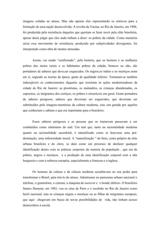 imagens coladas ao atraso. Mas não apenas eles representarão os entraves para a
formação de uma nação desenvolvida. A revolta da Vacina, no Rio de Janeiro, em 1904,
foi produzida pela resistência daqueles que queriam se fazer ouvir pela elite brasileira,
apesar desta julgar que eles nada tinham a dizer: os pobres da cidade. Como memória
sócia esse movimento de resistência, produzido por subjetividades divergentes, foi
interpretado como obra de mentes atrasadas.


       Assim, vai sendo “confirmado”, pela história, que os homens e as mulheres
pobres dos meios rurais e os habitantes pobres da cidade, brancos ou não, são
portadores de saberes que deve,ser esquecidos. Os negros,os índios e os mestiços eram
em si, segundo as teorias da época, gente de qualidade inferior. Tornaram-se também
indesejáveis os conhecimentos daqueles que resistiam às ações modernizadoras da
cidade do Rio de Janeiro: as prostitutas, os malandros, as crianças abandonadas, os
capoeiras, os imigrantes dos cortiços, os pobres e miseráveis em geral. Gente portadora
de saberes perigosos, saberes que deveriam ser esquecidos, que deveriam ser
substituídos pela imagens-memórias da cultura moderna, esta sim gerada por aqueles
que conheciam e sabiam o que era importante para o brasileiro.


       Esses saberes perigosos e as pessoas que os tramavam passavam a ser
combatidos como sinônimos do mal. Um mal que, tanto na racionalidade moderna
quanto na racionalidade sacerdotal, é naturalizado como se houvesse uma pré-
destinação, uma inferioridade moral. A “naturalização “ do bem, como próprio da elite
urbana brasileira e do clero, se dará como um processo de desfazer qualquer
identificação destes com as práticas corporais da maioria da população , que era de
pobres, negros e mestiços, e a produção de uma identificação corporal com a alta
burguesia e com a nobreza européia, especialmente a francesa e a inglesa.


       Os homens da cultura e da ciência moderna acreditavam no seu poder para
transformar o Brasil, para tira-lo do atraso. Adentraram no panorama urbano nacional o
telefone, o gramofone, o cinema, a máquina de escrever e o bonde elétrico. O brasileiro
Santos Dumont, em 1903, voa os céus de Paris e é recebido no Rio de Janeiro como
herói nacional, mas as crianças negras e mestiças ou as filhas de imigrantes europeus,
que aqui chegavam em busca de novas possibilidades de vida, não tinham acesso
democrático à escola.
 