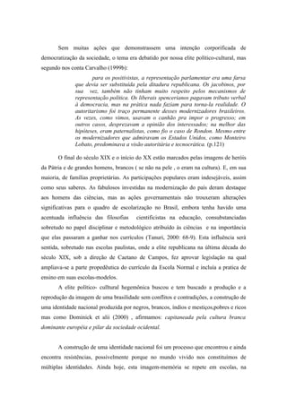 Sem muitas ações que demonstrassem uma intenção corporificada de
democratização da sociedade, o tema era debatido por nossa elite político-cultural, mas
segundo nos conta Carvalho (1999b):
                     para os positivistas, a representação parlamentar era uma farsa
              que devia ser substituída pela ditadura republicana. Os jacobinos, por
              sua vez, também não tinham muito respeito pelos mecanismos de
              representação política. Os liberais spencerianos pagavam tributo verbal
              à democracia, mas na prática nada faziam para torna-la realidade. O
              autoritarismo foi traço permanente desses modernizadores brasileiros.
              As vezes, como vimos, usavam o canhão pra impor o progresso; em
              outros casos, desprezavam a opinião dos interessados; na melhor das
              hipóteses, eram paternalistas, como fio o caso de Rondon. Mesmo entre
              os modernizadores que admiravam os Estados Unidos, como Monteiro
              Lobato, predominava a visão autoritária e tecnocrática. (p.121)

       O final do século XIX e o início do XX estão marcados pelas imagens de heróis
da Pátria e de grandes homens, brancos ( se não na pele , o eram na cultura). E, em sua
maioria, de famílias proprietárias. As participações populares eram indesejáveis, assim
como seus saberes. As fabulosos investidas na modernização do país deram destaque
aos homens das ciências, mas as ações governamentais não trouxeram alterações
significativas para o quadro de escolarização no Brasil, embora tenha havido uma
acentuada influência das filosofias     cientificistas na educação, consubstanciadas
sobretudo no papel disciplinar e metodológico atribuído às ciências e na importância
que elas passaram a ganhar nos currículos (Tanuri, 2000: 68-9). Esta influência será
sentida, sobretudo nas escolas paulistas, onde a elite republicana na última década do
século XIX, sob a direção de Caetano de Campos, fez aprovar legislação na qual
ampliava-se a parte propedêutica do currículo da Escola Normal e incluía a pratica de
ensino em suas escolas-modelos.
       A elite político- culltural hegemônica buscou e tem buscado a produção e a
reprodução da imagem de uma brasilidade sem conflitos e contradições, a construção de
uma identidade nacional produzida por negros, brancos, índios e mestiços,pobres e ricos
mas como Dominick et alii (2000) , afirmamos: capitaneada pela cultura branca
dominante européia e pilar da sociedade ocidental.


       A construção de uma identidade nacional foi um processo que encontrou e ainda
encontra resistências, possivelmente porque no mundo vivido nos constituímos de
múltiplas identidades. Ainda hoje, esta imagem-memória se repete em escolas, na
 