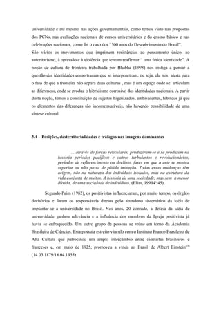 universidade e até mesmo nas ações governamentais, como temos visto nas propostas
dos PCNs, nas avaliações nacionais de cursos universitários e do ensino básico e nas
celebrações nacionais, como foi o caso dos “500 anos do Descobrimento do Brasil”.
São vários os movimentos que imprimem resistências ao pensamento único, ao
autoritarismo, à opressão e à violência que tentam reafirmar “ uma única identidade”. A
noção de cultura de fronteira trabalhada por Bhabha (1998) nos instiga a pensar a
questão das identidades como tramas que se interpenetram, ou seja, ele nos alerta para
o fato de que a fronteira não separa duas culturas , mas é um espaço onde se articulam
as diferenças, onde se produz o hibridismo corrosivo das identidades nacionais. A partir
desta noção, temos a constituição de sujeitos higenizados, ambivalentes, híbridos já que
os elementos das diferenças são incomensuráveis, não havendo possibilidade de uma
síntese cultural.




3.4 – Posições, desterritorialidades e tráfegos nas imagens dominantes


                        ... através de forças reticulares, produziram-se e se produzem na
                história períodos pacíficos e outros turbulentos e revolucionários,
                períodos de reflorescimento ou declínio, fases em que a arte se mostra
                superior ou não passa de pálida imitação. Todas essas mudanças têm
                origem, não na natureza dos indivíduos isolados, mas na estrutura da
                vida conjunta de muitos. A história de uma sociedade, mas sem a menor
                dúvida, de uma sociedade de indivíduos. (Elias, 19994a:45)

        Segundo Paim (1982), os positivistas influenciaram, por muito tempo, os órgãos
decisórios e foram os responsáveis diretos pelo abandono sistemático da idéia de
implantar-se a universidade no Brasil. Nos anos, 20 contudo, a defesa da idéia de
universidade ganhou relevância e a influência dos membros da Igreja positivista já
havia se enfraquecido. Um outro grupo de pessoas se reúne em torno da Academia
Brasileira de Ciências. Esta possuía estreito vínculo com o Instituto Franco Brasileiro de
Alta Cultura que patrocinou um amplo intercâmbio entre cientistas brasileiros e
franceses e, em maio de 1925, promoveu a vinda ao Brasil de Albert Einstein67b
(14.03.1879/18.04.1955).
 