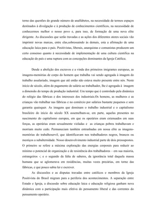 torno das questões do grande número de analfabetos, na necessidade de termos espaços
destinados à divulgação e à produção de conhecimentos científicos, na necessidade de
conhecermos melhor o nosso povo e, para isso, de formação de uma nova elite
dirigente. As discussões que serão travadas e as ações dos diferentes atores sociais vão
imprimir novas marcas, entre elas,sobressaindo às demais, esta a afirmação de uma
educação laica para o país. Positivistas, liberais, anarquistas e comunistas produzem um
certo consenso quanto à necessidade de implementação de uma cultura cientifica na
educação do país e uma ruptura com as concepções dominantes da Igreja Católica.


       Desde a abolição dos escravos e a vinda dos primeiros imigrantes europeus, as
imagens-memórias de corpo do homem que trabalha vai sendo agregada à imagem do
trabalho assalariado, imagem que até então não estava muito presente entre nós. Neste
início de século, além do pagamento de salário ao trabalhador, lhe é agregada à imagem
a dimensão do tempo de produção industrial. Um tempo que é controlado pela dinâmica
do relógio das fábricas e dos interesses dos industriais.Os homens, as mulheres e as
crianças vão trabalhar nas fábricas e no comércio por salários bastante pequenos e sem
garantia quaisquer. As imagens que dominam o trabalho industrial e o capitalismo
brasileiro do início do século XX assemelham-se, em parte, aquelas presentes no
nascimento do capitalismo europeu, em que os operários eram extenuados em suas
forças, as operárias eram sexualmente violadas e as crianças pobres trabalhavam e
morriam muito cedo. Permaneciam também entranhadas em nossa elite as imagens-
memórias do trabalhoservil, que identificavam nos trabalhadores negros, brancos ou
mestiços a subalternidade. Nosso desenvolvimento industrial parte de dois pressupostos.
O primeiro se refere a máxima exploração das energias corporais para reduzir ao
mínimo o potencial de organização e de resistência dos trabalhadores – em sua maioria,
estrangeiros -; e o segundo da falta de saberes, da ignorância total daquela massa
humana que se aglomerava em residências, muitas vezes precárias, em torno das
fábricas, e que pouco sabia ler e escrever.
       As discussões e as disputas travadas entre católicos e membros da Igreja
Positivista do Brasil migram para a periferia dos acontecimentos. A separação entre
Estado e Igreja, a discussão sobre educação laica e educação religiosa ganham nova
dinâmica com a participação mais efetiva do pensamento liberal e das correntes do
pensamento operário.
 