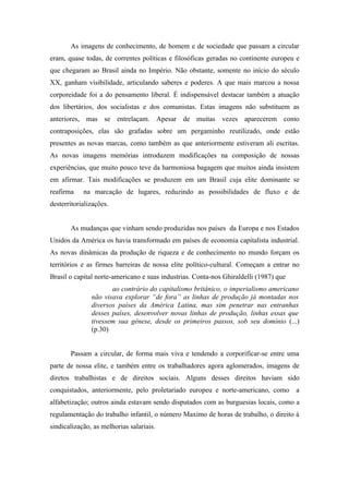 As imagens de conhecimento, de homem e de sociedade que passam a circular
eram, quase todas, de correntes políticas e filosóficas geradas no continente europeu e
que chegaram ao Brasil ainda no Império. Não obstante, somente no início do século
XX, ganham visibilidade, articulando saberes e poderes. A que mais marcou a nossa
corporeidade foi a do pensamento liberal. É indispensável destacar também a atuação
dos libertários, dos socialistas e dos comunistas. Estas imagens não substituem as
anteriores, mas se entrelaçam. Apesar de muitas vezes aparecerem como
contraposições, elas são grafadas sobre um pergaminho reutilizado, onde estão
presentes as novas marcas, como também as que anteriormente estiveram ali escritas.
As novas imagens memórias introduzem modificações na composição de nossas
experiências, que muito pouco teve da harmoniosa bagagem que muitos ainda insistem
em afirmar. Tais modificações se produzem em um Brasil cuja elite dominante se
reafirma    na marcação de lugares, reduzindo as possibilidades de fluxo e de
desterritorializações.


       As mudanças que vinham sendo produzidas nos países da Europa e nos Estados
Unidos da América os havia transformado em países de economia capitalista industrial.
As novas dinâmicas da produção de riqueza e de conhecimento no mundo forçam os
territórios e as firmes barreiras de nossa elite político-cultural. Começam a entrar no
Brasil o capital norte-americano e suas industrias. Conta-nos Ghiraldelli (1987) que
                      ao contrário do capitalismo britânico, o imperialismo americano
               não visava explorar “de fora” as linhas de produção já montadas nos
               diversos países da América Latina, mas sim penetrar nas entranhas
               desses países, desenvolver novas linhas de produção, linhas essas que
               tivessem sua gênese, desde os primeiros passos, sob seu domínio (...)
               (p.30)


       Passam a circular, de forma mais viva e tendendo a corporificar-se entre uma
parte de nossa elite, e também entre os trabalhadores agora aglomerados, imagens de
diretos trabalhistas e de direitos sociais. Alguns desses direitos haviam sido
conquistados, anteriormente, pelo proletariado europeu e norte-americano, como         a
alfabetização; outros ainda estavam sendo disputados com as burguesias locais, como a
regulamentação do trabalho infantil, o número Maximo de horas de trabalho, o direito à
sindicalização, as melhorias salariais.
 