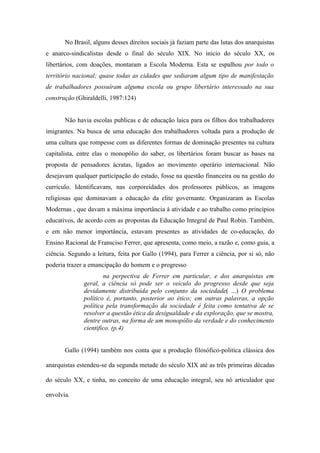 No Brasil, alguns desses direitos sociais já faziam parte das lutas dos anarquistas
e anarco-sindicalistas desde o final do século XIX. No inicio do século XX, os
libertários, com doações, montaram a Escola Moderna. Esta se espalhou por todo o
território nacional; quase todas as cidades que sediaram algum tipo de manifestação
de trabalhadores possuíram alguma escola ou grupo libertário interessado na sua
construção (Ghiraldelli, 1987:124)


       Não havia escolas publicas e de educação laica para os filhos dos trabalhadores
imigrantes. Na busca de uma educação dos trabalhadores voltada para a produção de
uma cultura que rompesse com as diferentes formas de dominação presentes na cultura
capitalista, entre elas o monopólio do saber, os libertários foram buscar as bases na
proposta de pensadores ácratas, ligados ao movimento operário internacional. Não
desejavam qualquer participação do estado, fosse na questão financeira ou na gestão do
currículo. Identificavam, nas corporeidades dos professores públicos, as imagens
religiosas que dominavam a educação da elite governante. Organizaram as Escolas
Modernas , que davam a máxima importância à atividade e ao trabalho como princípios
educativos, de acordo com as propostas da Educação Integral de Paul Robin. Também,
e em não menor importância, estavam presentes as atividades de co-educação, do
Ensino Racional de Fransciso Ferrer, que apresenta, como meio, a razão e, como guia, a
ciência. Segundo a leitura, feita por Gallo (1994), para Ferrer a ciência, por si só, não
poderia trazer a emancipação do homem e o progresso
                      na perpectiva de Ferrer em particular, e dos anarquistas em
              geral, a ciência só pode ser o veiculo do progresso desde que seja
              devidamente distribuída pelo conjunto da sociedade( ...) O problema
              político é, portanto, posterior ao ético; em outras palavras, a opção
              política pela transformação da sociedade é feita como tentativa de se
              resolver a questão ética da desigualdade e da exploração, que se mostra,
              dentre outras, na forma de um monopólio da verdade e do conhecimento
              cientifico. (p.4)


       Gallo (1994) também nos conta que a produção filosófico-politica clássica dos

anarquistas estendeu-se da segunda metade do século XIX até as três primeiras décadas

do século XX, e tinha, no conceito de uma educação integral, seu nó articulador que

envolvia.
 