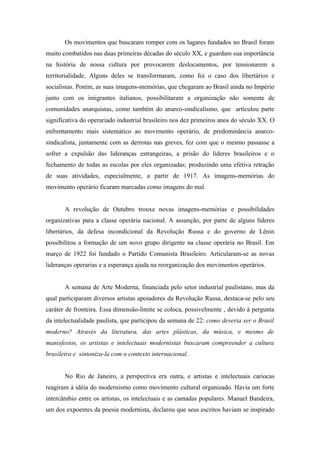 Os movimentos que buscaram romper com os lugares fundados no Brasil foram
muito combatidos nas duas primeiras décadas do século XX, e guardam sua importância
na história de nossa cultura por provocarem deslocamentos, por tensionarem a
territorialidade. Alguns deles se transformaram, como foi o caso dos libertários e
socialistas. Porém, as suas imagens-memórias, que chegaram ao Brasil ainda no Império
junto com os imigrantes italianos, possibilitaram a organização não somente de
comunidades anarquistas, como também do anarco-sindicalismo, que articulou parte
significativa do operariado industrial brasileiro nos dez primeiros anos do século XX. O
enfrentamento mais sistemático ao movimento operário, de predominância anarco-
sindicalista, juntamente com as derrotas nas greves, fez com que o mesmo passasse a
sofrer a expulsão das lideranças estrangeiras, a prisão do líderes brasileiros e o
fechamento de todas as escolas por eles organizadas; produzindo uma efetiva retração
de suas atividades, especialmente, a partir de 1917. As imagens-memórias do
movimento operário ficaram marcadas como imagens do mal.


       A revolução de Outubro trouxe novas imagens-memórias e possibilidades
organizativas para a classe operária nacional. A assunção, por parte de alguns líderes
libertários, da defesa incondicional da Revolução Russa e do governo de Lênin
possibilitou a formação de um novo grupo dirigente na classe operária no Brasil. Em
março de 1922 foi fundado o Partido Comunista Brasileiro. Articularam-se as novas
lideranças operarias e a esperança ajuda na reorganização dos movimentos operários.


       A semana de Arte Moderna, financiada pelo setor industrial paulistano, mas da
qual participaram diversos artistas apoiadores da Revolução Russa, destaca-se pelo seu
caráter de fronteira. Essa dimensão-limite se coloca, possivelmente , devido à pergunta
da intelectualidade paulista, que participou da semana de 22: como deveria ser o Brasil
moderno? Através da literatura, das artes plásticas, da música, e mesmo de
manisfestos, os artistas e intelectuais modernistas buscaram compreender a cultura
brasileira e sintoniza-la com o contexto internacional.


       No Rio de Janeiro, a perspectiva era outra, e artistas e intelectuais cariocas
reagiram à idéia do modernismo como movimento cultural organizado. Havia um forte
intercâmbio entre os artistas, os intelectuais e as camadas populares. Manuel Bandeira,
um dos expoentes da poesia modernista, declarou que seus escritos haviam se inspirado
 