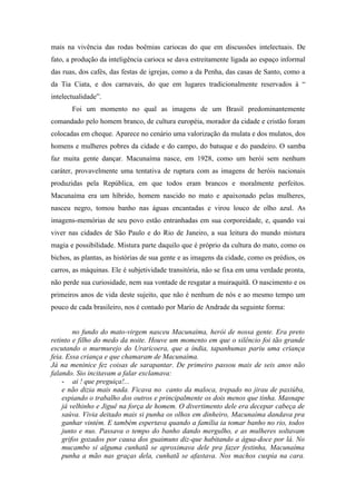 mais na vivência das rodas boêmias cariocas do que em discussões intelectuais. De
fato, a produção da inteligência carioca se dava estreitamente ligada ao espaço informal
das ruas, dos cafés, das festas de igrejas, como a da Penha, das casas de Santo, como a
da Tia Ciata, e dos carnavais, do que em lugares tradicionalmente reservados à “
intelectualidade”.
       Foi um momento no qual as imagens de um Brasil predominantemente
comandado pelo homem branco, de cultura européia, morador da cidade e cristão foram
colocadas em cheque. Aparece no cenário uma valorização da mulata e dos mulatos, dos
homens e mulheres pobres da cidade e do campo, do batuque e do pandeiro. O samba
faz muita gente dançar. Macunaíma nasce, em 1928, como um herói sem nenhum
caráter, provavelmente uma tentativa de ruptura com as imagens de heróis nacionais
produzidas pela República, em que todos eram brancos e moralmente perfeitos.
Macunaíma era um híbrido, homem nascido no mato e apaixonado pelas mulheres,
nasceu negro, tomou banho nas águas encantadas e virou louco de olho azul. As
imagens-memórias de seu povo estão entranhadas em sua corporeidade, e, quando vai
viver nas cidades de São Paulo e do Rio de Janeiro, a sua leitura do mundo mistura
magia e possibilidade. Mistura parte daquilo que é próprio da cultura do mato, como os
bichos, as plantas, as histórias de sua gente e as imagens da cidade, como os prédios, os
carros, as máquinas. Ele é subjetividade transitória, não se fixa em uma verdade pronta,
não perde sua curiosidade, nem sua vontade de resgatar a muiraquitã. O nascimento e os
primeiros anos de vida deste sujeito, que não é nenhum de nós e ao mesmo tempo um
pouco de cada brasileiro, nos é contado por Mario de Andrade da seguinte forma:


        no fundo do mato-virgem nasceu Macunaíma, herói de nossa gente. Era preto
retinto e filho do medo da noite. Houve um momento em que o silêncio foi tão grande
escutando o murmurejo do Uraricoera, que a índia, tapanhumas pariu uma criança
feia. Essa criança e que chamaram de Macunaíma.
Já na meninice fez coisas de sarapantar. De primeiro passou mais de seis anos não
falando. Sio incitavam a falar exclamava:
    - ai ! que preguiça!...
    e não dizia mais nada. Ficava no canto da maloca, trepado no jirau de paxiúba,
    espiando o trabalho dos outros e principalmente os dois menos que tinha. Masnape
    já velhinho e Jiguê na força de homem. O divertimento dele era decepar cabeça de
    saúva. Vivia deitado mais si punha os olhos em dinheiro, Macunaíma dandava pra
    ganhar vintém. E também espertava quando a família ia tomar banho no rio, todos
    junto e nus. Passava o tempo do banho dando mergulho, e as mulheres soltavam
    grifos gozados por causa dos guaimuns diz-que habitando a água-doce por lá. No
    mucambo si alguma cunhatã se aproximava dele pra fazer festinha, Macunaíma
    punha a mão nas graças dela, cunhatã se afastava. Nos machos cuspia na cara.
 