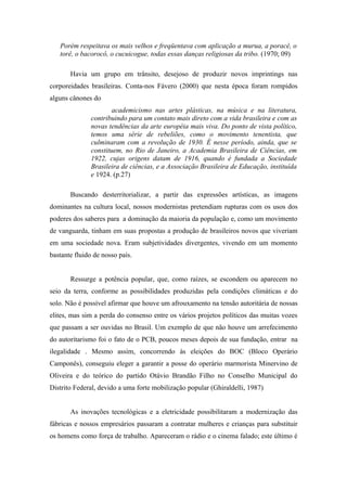 Porém respeitava os mais velhos e freqüentava com aplicação a murua, a poracê, o
   torê, o bacorocô, o cucuicogue, todas essas danças religiosas da tribo. (1970; 09)

       Havia um grupo em trânsito, desejoso de produzir novos imprintings nas
corporeidades brasileiras. Conta-nos Fávero (2000) que nesta época foram rompidos
alguns cânones do
                       academicismo nas artes plásticas, na música e na literatura,
               contribuindo para um contato mais direto com a vida brasileira e com as
               novas tendências da arte européia mais viva. Do ponto de vista político,
               temos uma série de rebeliões, como o movimento tenentista, que
               culminaram com a revolução de 1930. É nesse período, ainda, que se
               constituem, no Rio de Janeiro, a Academia Brasileira de Ciências, em
               1922, cujas origens datam de 1916, quando é fundada a Sociedade
               Brasileira de ciências, e a Associação Brasileira de Educação, instituída
               e 1924. (p.27)

       Buscando desterritorializar, a partir das expressões artísticas, as imagens
dominantes na cultura local, nossos modernistas pretendiam rupturas com os usos dos
poderes dos saberes para a dominação da maioria da população e, como um movimento
de vanguarda, tinham em suas propostas a produção de brasileiros novos que viveriam
em uma sociedade nova. Eram subjetividades divergentes, vivendo em um momento
bastante fluido de nosso país.


       Ressurge a potência popular, que, como raízes, se escondem ou aparecem no
seio da terra, conforme as possibilidades produzidas pela condições climáticas e do
solo. Não é possível afirmar que houve um afrouxamento na tensão autoritária de nossas
elites, mas sim a perda do consenso entre os vários projetos políticos das muitas vozes
que passam a ser ouvidas no Brasil. Um exemplo de que não houve um arrefecimento
do autoritarismo foi o fato de o PCB, poucos meses depois de sua fundação, entrar na
ilegalidade . Mesmo assim, concorrendo às eleições do BOC (Bloco Operário
Camponês), conseguiu eleger a garantir a posse do operário marmorista Minervino de
Oliveira e do teórico do partido Otávio Brandão Filho no Conselho Municipal do
Distrito Federal, devido a uma forte mobilização popular (Ghiraldelli, 1987)


       As inovações tecnológicas e a eletricidade possibilitaram a modernização das
fábricas e nossos empresários passaram a contratar mulheres e crianças para substituir
os homens como força de trabalho. Apareceram o rádio e o cinema falado; este último é
 