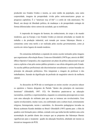 produzido nos Estados Unidos e mostra, ao setor médio da população, uma outra
corporeidade, imagens da prosperidade vivida pelos norte-americanos graças ao
progresso capitalista. É o “american way of life” ( o estilo de vida americano). No
Brasil, um desejo de liberdade política, de mudanças e de prosperidade contagia de
formas diferenciadas vários setores da sociedade, que se mobilizam.


        A impressão de imagens do homem, do conhecimento, do corpo e do mundo
modernos, que na Europa e nos Estados Unidos já estavam articuladas ao mundo do
trabalho e da produção industrial, será tomada por nossas lideranças liberais e
comunistas como uma tarefa a ser realizada pelas escolas governamentais, como já
ocorria em vários lugares do mundo moderno.


        Os comunistas defendiam a expansão do ensino escolar norteados pelas imagens
que organizaram a Revolução Russa. Conta-nos Ghiraldelli (19870 que, através do BOC
(Bloco Operário Camponês), eles organizaram um plano de política educacional no qual
estava explícita a luta pelo ensino público primário e sua oferta obrigatória pelo Estado.
As escolas públicas profissionais não discriminariam sexualmente e seriam baseadas no
principio da educação politécnica. Eles integraram a imagem do professor à dos
trabalhadores, fazendo da dignificação da profissão do magistério através da melhoria
salarial.


        As discussões do PCB não se restringiam ao ensino escolar: era preciso educar
os operários e futuros dirigentes do Partido “dentro dos princípios do marxismo-
leninismo” (Ghiraldelli, 1987: 152). Os libertários pautavam-se na educação
racionalista, cientifica e experimentalista, enquanto os comunistas preocupavam-se mais
com uma educação do militante para que esse se tornasse um revolucionário. Esse
sujeito revolucionário, muitas vezes, era confrontado com a cultura local, extremamente
religiosa, hierarquizada, racista e autoritária. As discussões pedagógicas travadas na
Rússia acabaram ficando abafadas no Brasil. Ghiraldelli (1987) aponta para a falta de
quadros com formação para o debate, contudo creio que tenha havido também uma certa
acomodação do partido diante dos avanços que as propostas das lideranças liberais
significavam para o incipiente quadro da educação brasileira, abafando até mesmo as
iniciativas inaugurais do PCB.
 