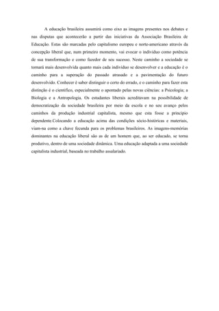 A educação brasileira assumirá como eixo as imagens presentes nos debates e
nas disputas que acontecerão a partir das iniciativas da Associação Brasileira de
Educação. Estas são marcadas pelo capitalismo europeu e norte-americano através da
concepção liberal que, num primeiro momento, vai evocar o individuo como potência
de sua transformação e como fazedor de seu sucesso. Neste caminho a sociedade se
tornará mais desenvolvida quanto mais cada individuo se desenvolver e a educação é o
caminho para a superação do passado atrasado e a pavimentação do futuro
desenvolvido. Conhecer é saber distinguir o certo do errado, e o caminho para fazer esta
distinção é o cientifico, especialmente o apontado pelas novas ciências: a Psicologia; a
Biologia e a Antropologia. Os estudantes liberais acreditavam na possibilidade de
democratização da sociedade brasileira por meio da escola e no seu avanço pelos
caminhos da produção industrial capitalista, mesmo que esta fosse a principio
dependente.Colocando a educação acima das condições sócio-históricas e materiais,
viam-na como a chave fecunda para os problemas brasileiros. As imagens-memórias
dominantes na educação liberal são as de um homem que, ao ser educado, se torna
produtivo, dentro de uma sociedade dinâmica. Uma educação adaptada a uma sociedade
capitalista industrial, baseada no trabalho assalariado.
 