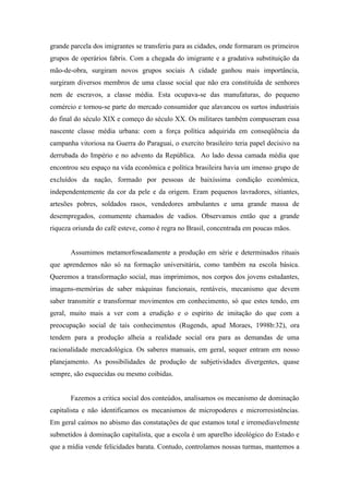 grande parcela dos imigrantes se transferiu para as cidades, onde formaram os primeiros
grupos de operários fabris. Com a chegada do imigrante e a gradativa substituição da
mão-de-obra, surgiram novos grupos sociais A cidade ganhou mais importância,
surgiram diversos membros de uma classe social que não era constituída de senhores
nem de escravos, a classe média. Esta ocupava-se das manufaturas, do pequeno
comércio e tornou-se parte do mercado consumidor que alavancou os surtos industriais
do final do século XIX e começo do século XX. Os militares também compuseram essa
nascente classe média urbana: com a força política adquirida em conseqüência da
campanha vitoriosa na Guerra do Paraguai, o exercito brasileiro teria papel decisivo na
derrubada do Império e no advento da República. Ao lado dessa camada média que
encontrou seu espaço na vida econômica e política brasileira havia um imenso grupo de
excluídos da nação, formado por pessoas de baixíssima condição econômica,
independentemente da cor da pele e da origem. Eram pequenos lavradores, sitiantes,
artesões pobres, soldados rasos, vendedores ambulantes e uma grande massa de
desempregados, comumente chamados de vadios. Observamos então que a grande
riqueza oriunda do café esteve, como é regra no Brasil, concentrada em poucas mãos.


       Assumimos metamorfoseadamente a produção em série e determinados rituais
que aprendemos não só na formação universitária, como também na escola básica.
Queremos a transformação social, mas imprimimos, nos corpos dos jovens estudantes,
imagens-memórias de saber máquinas funcionais, rentáveis, mecanismo que devem
saber transmitir e transformar movimentos em conhecimento, só que estes tendo, em
geral, muito mais a ver com a erudição e o espírito de imitação do que com a
preocupação social de tais conhecimentos (Rugends, apud Moraes, 1998b:32), ora
tendem para a produção alheia a realidade social ora para as demandas de uma
racionalidade mercadológica. Os saberes manuais, em geral, sequer entram em nosso
planejamento. As possibilidades de produção de subjetividades divergentes, quase
sempre, são esquecidas ou mesmo coibidas.


       Fazemos a critica social dos conteúdos, analisamos os mecanismo de dominação
capitalista e não identificamos os mecanismos de micropoderes e microrresistências.
Em geral caímos no abismo das constatações de que estamos total e irremediavelmente
submetidos à dominação capitalista, que a escola é um aparelho ideológico do Estado e
que a mídia vende felicidades barata. Contudo, controlamos nossas turmas, mantemos a
 
