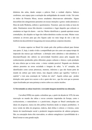 dinâmica das aulas, dando sempre a palavra final, a verdade objetiva. Saberes
cerebrinos, sem espaço para a aceitação das ambigüidades do mundo vivido. Tal como
os índios da Primeira Missa, nossos estudantes observam-nos admirados. Alguns
desconfiam dos antagonismos presentes em nossas intenções e gestos: ainda adoramos o
Deus da razão Moderna, embora o questionemos. Trazemos para nos todas as luzes do
saber. Iluminamos nossa fala docente e assumimos o lugar daqueles que colocam os
estudantes no lugar de alunos – sem luz. Muitos identificam e, quando apontam nossas
contradições, são alojados no lugar dos índios-demônios ocultos na mata. Muitas vezes
cortamos as árvores para que eles fiquem cada vez mais longe de nós e não nos
lembrem da desconfortável insegurança de nossas práticas corporais docentes.


       O ensino superior no Brasil foi criado pela elite político-cultural para formar
seus pares. E, hoje, é ainda vivido e compartilhado por nós como um espaço-tempo de
impressão das marcas que reafirmam a distinção entre sabedores e não-sabedores. A
descorporificação dos saberes na universidade brasileira passa pela negação dos
conhecimentos produzidos pelos diferentes grupos culturais e étnicos e pela produção
de uma ciência que se torna como a única verdade possível. Negando aos distintos
saberes presentes na nossa sociedade e imagem de saber, “a la” européia, são
identificados como coisas pitorescas, menores, inferiores e que não fazem parte do
mundo da cultura que todos temos, mas daquela cultura que significa “cultivar o
espírito” e tem uma conotação de “cultura de valor”. Aquela cultura que        produz
distinção entre quem teve acesso a ela e quem não teve , que faz com que as pessoas
sejam localizadas por uma pertença a meios cultos ou a meios incultos.


3.3 Inventando as coisas irascíveis e cravando imagens-memórias na educação.


       Carvalho(1999b) nos ajuda a relembrar que, a partir da década de 1870, há uma
renovação no mundo das idéias e novas correntes importadas da Europa, como o
evolucionismo, o materialismo e o positivismo, chegam ao Brasil entrelaçadas aos
ideais de progresso, marca da elite política brasileira desde os tempos pombalinos. A
nova versão da idéia de progresso, todavia, dará ênfase à ciência e à técnica, como
fatores de transformação social e produzirá imagens-memórias de saberes perigosos.
São, na concepção desta elite renovadora, os saberes antagônicos à possibilidade de o
Brasil tornar-se uma grande nação.
 