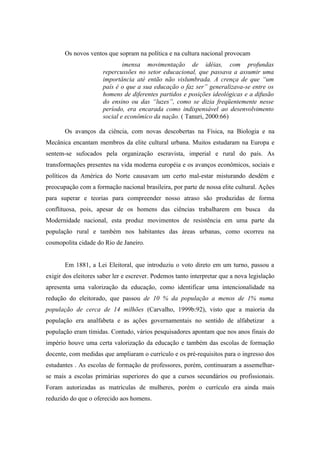 Os novos ventos que sopram na política e na cultura nacional provocam
                              imensa movimentação de idéias, com profundas
                      repercussões no setor educacional, que passava a assumir uma
                      importância até então não vislumbrada. A crença de que “um
                      país é o que a sua educação o faz ser” generalizava-se entre os
                      homens de diferentes partidos e posições ideológicas e a difusão
                      do ensino ou das “luzes”, como se dizia freqüentemente nesse
                      período, era encarada como indispensável ao desenvolvimento
                      social e econômico da nação. ( Tanuri, 2000:66)

       Os avanços da ciência, com novas descobertas na Física, na Biologia e na
Mecânica encantam membros da elite cultural urbana. Muitos estudaram na Europa e
sentem-se sufocados pela organização escravista, imperial e rural do país. As
transformações presentes na vida moderna européia e os avanços econômicos, sociais e
políticos da América do Norte causavam um certo mal-estar misturando desdém e
preocupação com a formação nacional brasileira, por parte de nossa elite cultural. Ações
para superar e teorias para compreender nosso atraso são produzidas de forma
conflituosa, pois, apesar de os homens das ciências trabalharem em busca               da
Modernidade nacional, esta produz movimentos de resistência em uma parte da
população rural e também nos habitantes das áreas urbanas, como ocorreu na
cosmopolita cidade do Rio de Janeiro.


       Em 1881, a Lei Eleitoral, que introduziu o voto direto em um turno, passou a
exigir dos eleitores saber ler e escrever. Podemos tanto interpretar que a nova legislação
apresenta uma valorização da educação, como identificar uma intencionalidade na
redução do eleitorado, que passou de 10 % da população a menos de 1% numa
população de cerca de 14 milhões (Carvalho, 1999b:92), visto que a maioria da
população era analfabeta e as ações governamentais no sentido de alfabetizar            a
população eram tímidas. Contudo, vários pesquisadores apontam que nos anos finais do
império houve uma certa valorização da educação e também das escolas de formação
docente, com medidas que ampliaram o currículo e os pré-requisitos para o ingresso dos
estudantes . As escolas de formação de professores, porém, continuaram a assemelhar-
se mais a escolas primárias superiores do que a cursos secundários ou profissionais.
Foram autorizadas as matrículas de mulheres, porém o currículo era ainda mais
reduzido do que o oferecido aos homens.
 