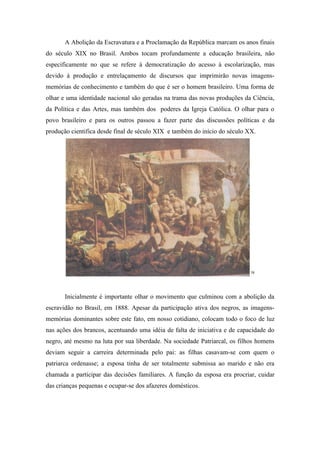 A Abolição da Escravatura e a Proclamação da República marcam os anos finais
do século XIX no Brasil. Ambos tocam profundamente a educação brasileira, não
especificamente no que se refere à democratização do acesso à escolarização, mas
devido à produção e entrelaçamento de discursos que imprimirão novas imagens-
memórias de conhecimento e também do que é ser o homem brasileiro. Uma forma de
olhar e uma identidade nacional são geradas na trama das novas produções da Ciência,
da Política e das Artes, mas também dos poderes da Igreja Católica. O olhar para o
povo brasileiro e para os outros passou a fazer parte das discussões políticas e da
produção cientifica desde final de século XIX e também do início do século XX.




                                                                            58




       Inicialmente é importante olhar o movimento que culminou com a abolição da
escravidão no Brasil, em 1888. Apesar da participação ativa dos negros, as imagens-
memórias dominantes sobre este fato, em nosso cotidiano, colocam todo o foco de luz
nas ações dos brancos, acentuando uma idéia de falta de iniciativa e de capacidade do
negro, até mesmo na luta por sua liberdade. Na sociedade Patriarcal, os filhos homens
deviam seguir a carreira determinada pelo pai: as filhas casavam-se com quem o
patriarca ordenasse; a esposa tinha de ser totalmente submissa ao marido e não era
chamada a participar das decisões familiares. A função da esposa era procriar, cuidar
das crianças pequenas e ocupar-se dos afazeres domésticos.
 