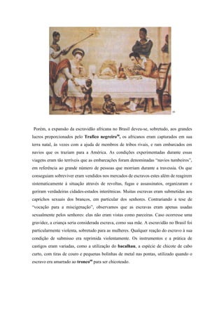 59




Porém, a expansão da escravidão africana no Brasil deveu-se, sobretudo, aos grandes
lucros proporcionados pelo Trafico negreiro58, os africanos eram capturados em sua
terra natal, às vezes com a ajuda de membros de tribos rivais, e ram embarcados em
navios que os traziam para a América. As condições experimentadas durante essas
viagens eram tão terríveis que as embarcações foram denominadas “navios tumbeiros”,
em referência ao grande número de pessoas que morriam durante a travessia. Os que
conseguiam sobreviver eram vendidos nos mercados de escravos estes além de reagirem
sistematicamente à situação através de revoltas, fugas e assassinatos, organizaram e
geriram verdadeiras cidades-estados interétnicas. Muitas escravas eram submetidas aos
caprichos sexuais dos brancos, em particular dos senhores. Contrariando a tese de
“vocação para a miscigenação”, observamos que as escravas eram apenas usadas
sexualmente pelos senhores: elas não eram vistas como parceiras. Caso ocorresse uma
gravidez, a criança seria considerada escrava, como sua mãe. A escravidão no Brasil foi
particularmente violenta, sobretudo para as mulheres. Qualquer reação do escravo à sua
condição de submisso era reprimida violentamente. Os instrumentos e a prática de
castigos eram variadas, como a utilização do bacalhau, a espécie de chicote de cabo
curto, com tiras de couro e pequenas bolinhas de metal nas pontas, utilizado quando o
escravo era amarrado ao tronco60 para ser chicoteado.
 