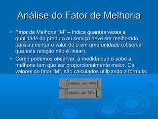 Análise do Fator de MelhoriaAnálise do Fator de Melhoria
 Fator de Melhoria “M” – Indica quantas vezes aFator de Melhoria “M” – Indica quantas vezes a
qualidade do produto ou serviço deve ser melhoradoqualidade do produto ou serviço deve ser melhorado
para aumentar o valor de σ em uma unidade (observarpara aumentar o valor de σ em uma unidade (observar
que esta relação não é linear).que esta relação não é linear).
 Como podemos observar, à medida que σ sobe aComo podemos observar, à medida que σ sobe a
melhoria tem que ser proporcionalmente maior. Osmelhoria tem que ser proporcionalmente maior. Os
valores do fator “M”, são calculados utilizando a fórmula:valores do fator “M”, são calculados utilizando a fórmula:
 